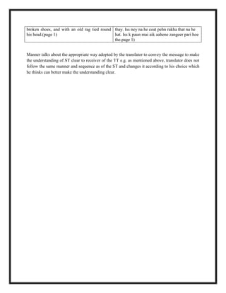broken shoes, and with an old rag tied round
his head.(page 1)
thay. Iss ney na he coat pehn rakha that na he
hat. Iss k paun mai aik aahene zangeer pari hoe
the.page 1)
Manner talks about the appropriate way adopted by the translator to convey the message to make
the understanding of ST clear to receiver of the TT e.g. as mentioned above, translator does not
follow the same manner and sequence as of the ST and changes it according to his choice which
he thinks can better make the understanding clear.
 