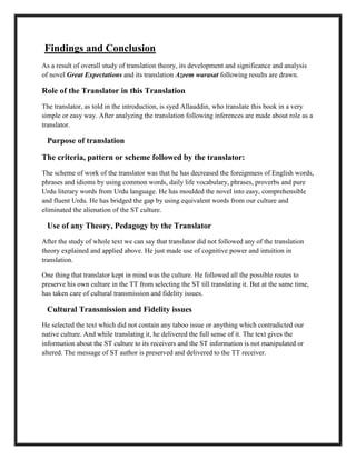 Findings and Conclusion
As a result of overall study of translation theory, its development and significance and analysis
of novel Great Expectations and its translation Azeem warasat following results are drawn.
Role of the Translator in this Translation
The translator, as told in the introduction, is syed Allauddin, who translate this book in a very
simple or easy way. After analyzing the translation following inferences are made about role as a
translator.
Purpose of translation
The criteria, pattern or scheme followed by the translator:
The scheme of work of the translator was that he has decreased the foreignness of English words,
phrases and idioms by using common words, daily life vocabulary, phrases, proverbs and pure
Urdu literary words from Urdu language. He has moulded the novel into easy, comprehensible
and fluent Urdu. He has bridged the gap by using equivalent words from our culture and
eliminated the alienation of the ST culture.
Use of any Theory, Pedagogy by the Translator
After the study of whole text we can say that translator did not followed any of the translation
theory explained and applied above. He just made use of cognitive power and intuition in
translation.
One thing that translator kept in mind was the culture. He followed all the possible routes to
preserve his own culture in the TT from selecting the ST till translating it. But at the same time,
has taken care of cultural transmission and fidelity issues.
Cultural Transmission and Fidelity issues
He selected the text which did not contain any taboo issue or anything which contradicted our
native culture. And while translating it, he delivered the full sense of it. The text gives the
information about the ST culture to its receivers and the ST information is not manipulated or
altered. The message of ST author is preserved and delivered to the TT receiver.
 