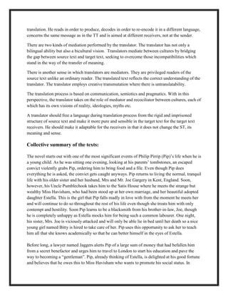 translation. He reads in order to produce, decodes in order to re-encode it in a different language,
concerns the same message as in the TT and is aimed at different receivers, not at the sender.
There are two kinds of mediation performed by the translator. The translator has not only a
bilingual ability but also a bicultural vision. Translators mediate between cultures by bridging
the gap between source text and target text, seeking to overcome those incompatibilities which
stand in the way of the transfer of meaning.
There is another sense in which translators are mediators. They are privileged readers of the
source text unlike an ordinary reader. The translated text reflects the correct understanding of the
translator. The translator employs creative transmutation where there is untranslatability.
The translation process is based on communication, semiotics and pragmatics. With in this
perspective, the translator takes on the role of mediator and recociliator between cultures, each of
which has its own visions of reality, ideologies, myths etc.
A translator should free a language during translation process from the rigid and imprisoned
structure of source text and make it more pure and sensible in the target text for the target text
receivers. He should make it adaptable for the receivers in that it does not change the ST, its
meaning and sense.
Collective summary of the texts:
The novel starts out with one of the most significant events of Philip Pirrip (Pip)‟s life when he is
a young child. As he was sitting one evening, looking at his parents‟ tombstones, an escaped
convict violently grabs Pip, ordering him to bring food and a file. Even though Pip does
everything he is asked, the convict gets caught anyways. Pip returns to living the normal, tranquil
life with his older sister and her husband, Mrs and Mr. Joe Gargery in Kent, England. Soon,
however, his Uncle Pumblechook takes him to the Satis House where he meets the strange but
wealthy Miss Havisham, who had been stood up at her own marriage, and her beautiful adopted
daughter Estella. This is the girl that Pip falls madly in love with from the moment he meets her
and will continue to do so throughout the rest of his life even though she treats him with only
contempt and hostility. Soon Pip learns to be a blacksmith from his brother-in-law, Joe, though
he is completely unhappy as Estella mocks him for being such a common labourer. One night,
his sister, Mrs. Joe is viciously attacked and will only be able lie in bed until her death so a nice
young girl named Bitty is hired to take care of her. Pip uses this opportunity to ask her to teach
him all that she knows academically so that he can better himself in the eyes of Estella.
Before long, a lawyer named Jaggers alerts Pip of a large sum of money that had befallen him
from a secret benefactor and urges him to travel to London to start his education and pave the
way to becoming a “gentleman”. Pip, already thinking of Estella, is delighted at his good fortune
and believes that he owes this to Miss Havisham who wants to promote his social status. In
 