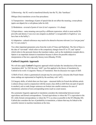 3) Borrowing - the SL word is transferred directly into the TL, like „kamikaze‟.
Oblique (free) translation covers four procedures:
1) Transposition - interchange of parts of speech that do not affect the meaning, a noun phrase
(après son départ) for a verb phrase (after he left)
2) Modulation - reversal of point of view (it isn‟t expensive / it‟s cheap)
3) Equivalence - same meaning conveyed by a different expression, which is most useful for
proverbs and idioms („vous avez une araignée au plafond‟ is recognizable in English as „you
have bats in the belfry‟)
4) Adaptation - cultural references may need to be altered to become relevant („ce n‟est pas juste‟
for „it‟s not cricket‟)
Two other important parameters arise from the work of Vinay and Darbelnet. The first of these is
the idea of “servitude” which refers to the compulsory changes from ST to TT; and “option”
which refers to the personal choices the translator makes, such as the modulation example above.
Option is an important element in translation because it allows for possible subjective
interpretation of the text, especially literary texts (Munday 59-60).
Catford Linguistic Approach
We will also apply Catford’s linguistic approach which includes the introduction of the term
„translation shift.‟ In 1965 the term “shift” was first applied to the theory of translation by
Catford in his work A Linguistic Theory of Translation. Here he discusses two types of shift:
1) Shift of level, where a grammatical concept may be conveyed by a lexeme (the French future
tense endings are represented in English by the auxiliary verb „will‟).
2) Category shifts, of which there are four types – structural shifts (in French the definite article
is almost always used in conjunction with the noun); class shifts (a shift from one part of speech
to another); unit or rank (longer sentences are broken into smaller sentences for ease of
translation); selection of non-corresponding terms (such as count nouns).
His systematic linguistic approach to translation considers the relationship between textual
equivalence and formal correspondence. Textual equivalence is where the TT is equivalent to the
ST, while formal correspondence is where the TT is as close as possible to the ST (Munday 60).
Catford also considers the law of probability in translation, a feature that may be linked to the
scientific interest in machine translation at the time.
 