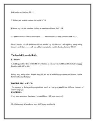Eski pusht meri tarf thi.TT:12
2. Didn‟t you hear the cannon last night?ST:18
Kia tum nay kal raat bandooq chalnay ki awazain nahi suni thi.TT:14.
3.i opened the door first to Mr.Wopstle……..and last of all to uncle Pumblechock.ST:22
Mera kaam tha kay jab mehmaan aain tou mae en kay liye darwaza kholon pehlay aanay walay
mister wopsle thay………sab sae aakhari mae chacha pumbli chook pohanchay.TT:15.
The level of Sementic fields:
Example:
1.And I opened the door first to Mr Wopsle,next to Mr and Mrs Hubble,and last of all to Uncle
Pumblechook.ST(pg 19)
Pehlay anay walay mister Wopsle thay phir Mr and Mrs Hubble aye.sab sae aakhir mae chacha
Pumbli Chook pohanchay.
FORMAL EQU ALENCE:
The message in the target language should match as closely as possible the different elements of
source language.
EXAMPLES:
1.My sister was more than twenty years old than I.ST(page number6)
Meri behan muj se bees baras barri thi.TT(page number 9)
 