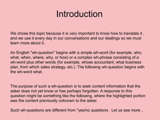 We chose this topic because it is very important to know how to translate it ,
and we use it every day in our conversations and our dealings so we must
learn more about it.
An English "wh-question" begins with a simple wh-word (for example, who,
what, when, where, why, or how) or a complex wh-phrase consisting of a
wh-word plus other words (for example, whose accountant, what business
plan, from which sales strategy, etc.). The following wh-question begins with
the wh-word what.
The purpose of such a wh-question is to seek content information that the
asker does not yet know or has perhaps forgotten. A response to this
question might be something like the following, where the highlighted portion
was the content previously unknown to the asker.
Such wh-questions are different from "yes/no questions . Let us see more ..
Introduction
 