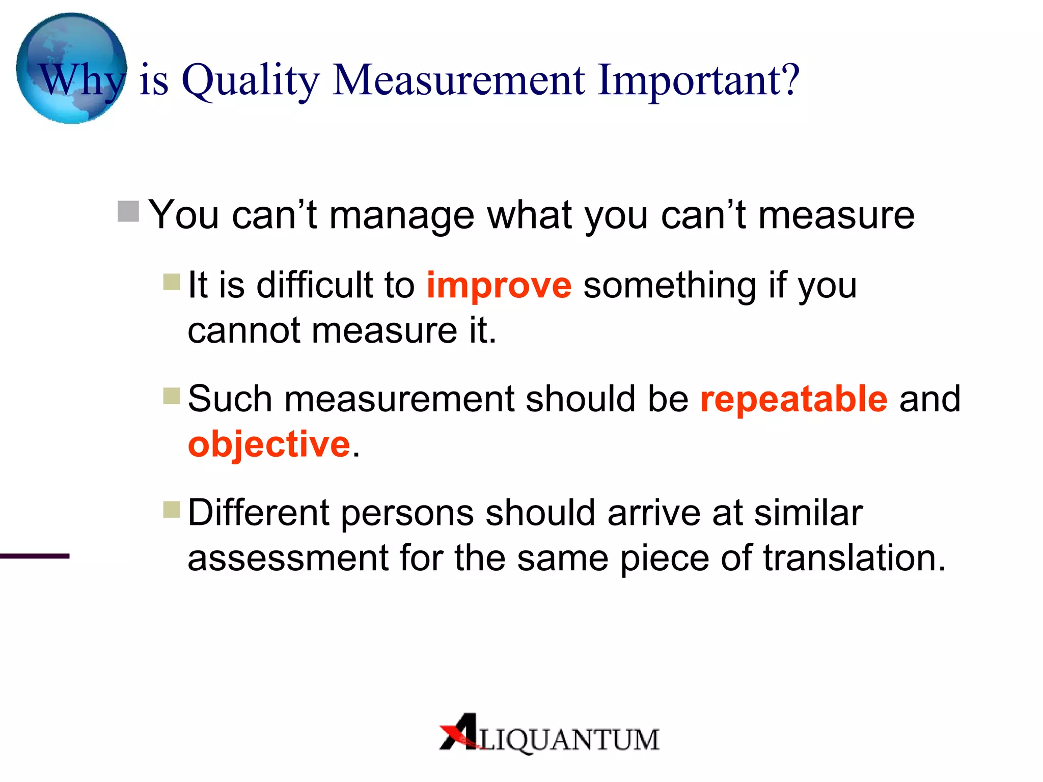 Why is Quality Measurement Important? You can’t manage what you can’t measure It is difficult to  improve  something if you cannot measure it. Such measurement should be  repeatable  and  objective . Different persons should arrive at similar assessment for the same piece of translation. 