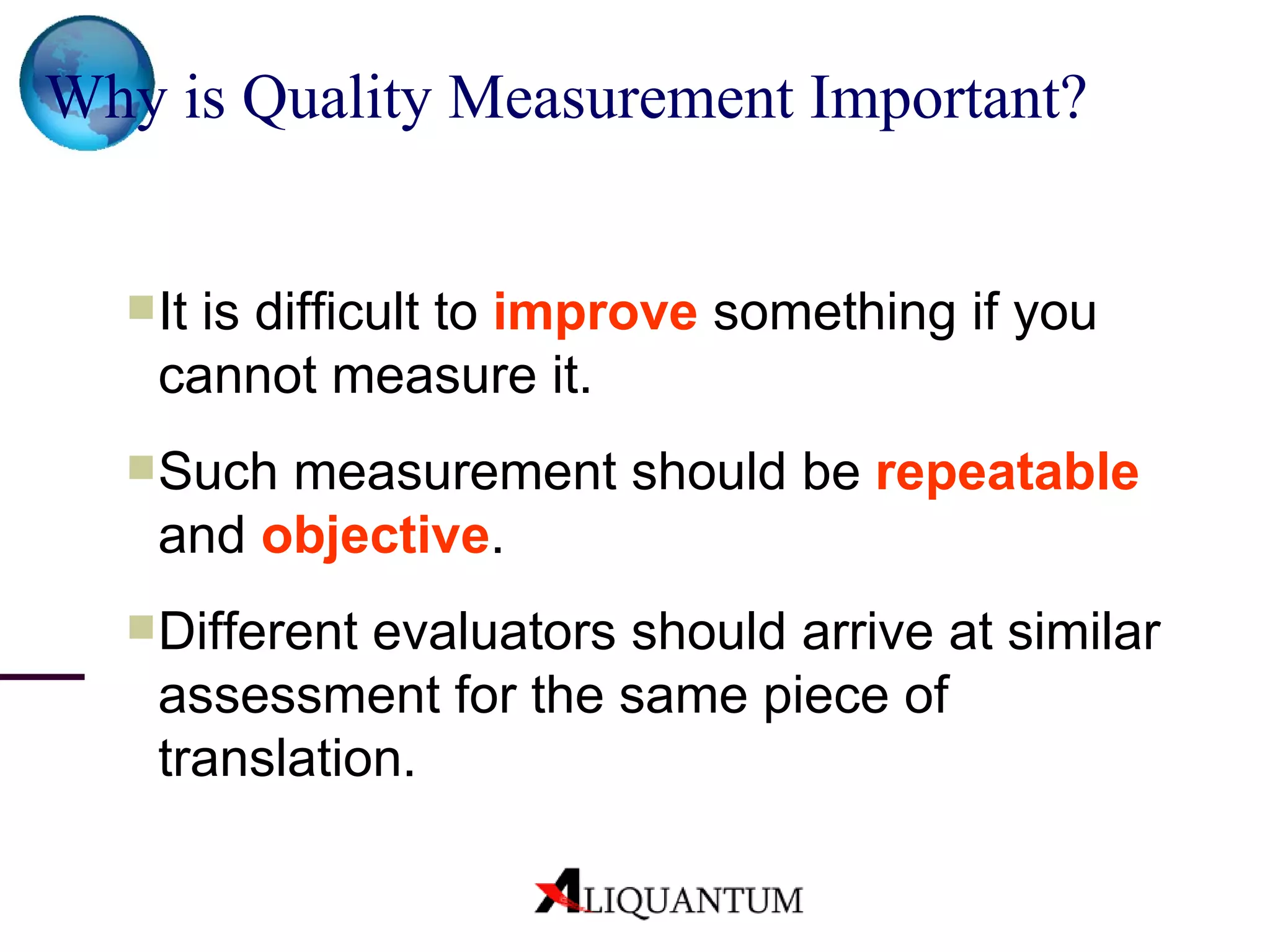 Why is Quality Measurement Important? It is difficult to  improve  something if you cannot measure it. Such measurement should be  repeatable  and  objective . Different evaluators should arrive at similar assessment for the same piece of translation. 