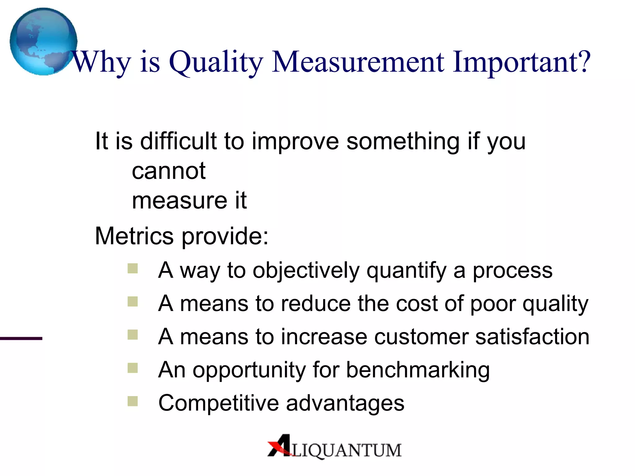 Why is Quality Measurement Important? It is difficult to improve something if you cannot  measure it  Metrics provide: A way to objectively quantify a process A means to reduce the cost of poor quality A means to increase customer satisfaction  An opportunity for benchmarking Competitive advantages 