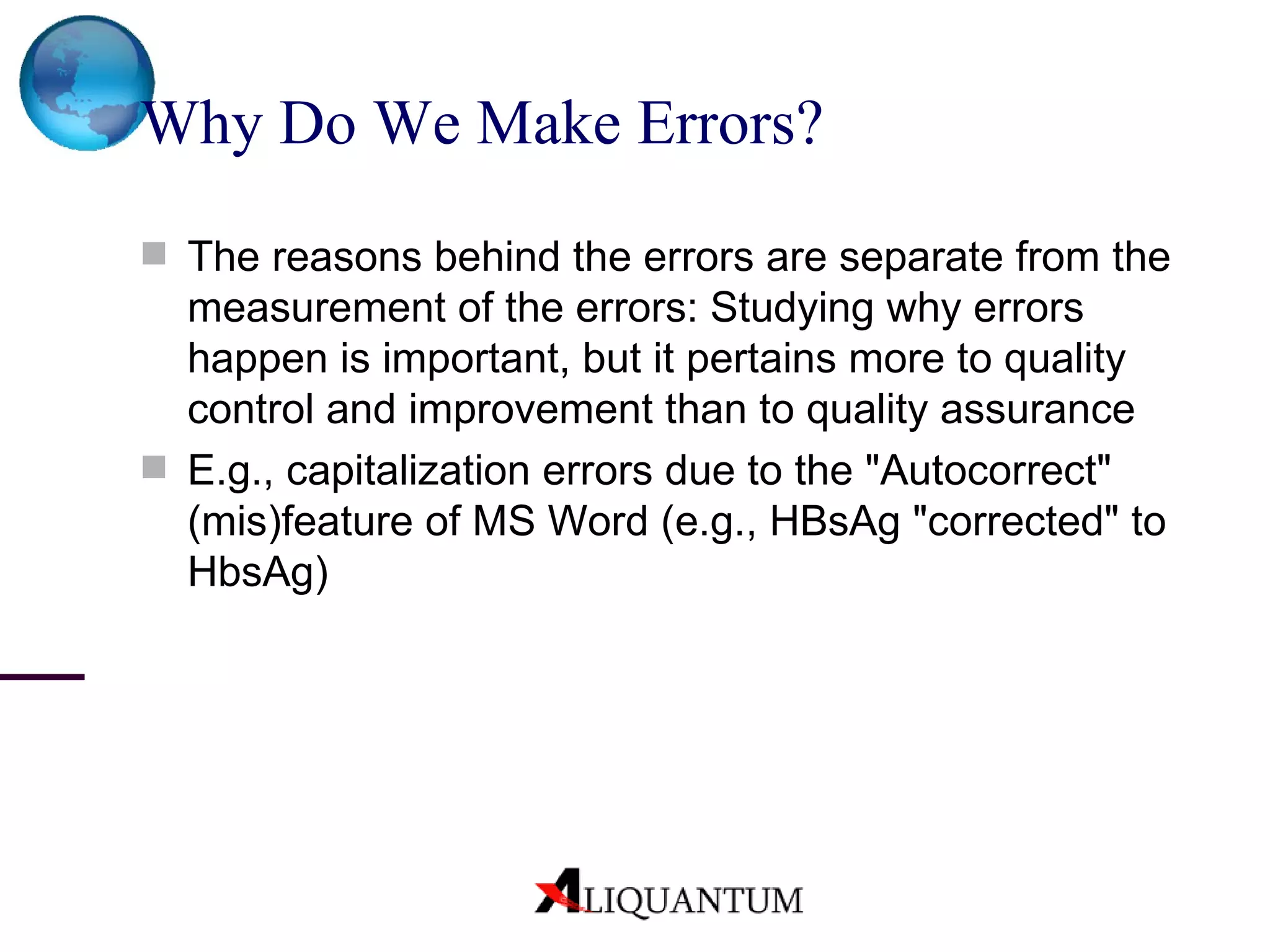 Why Do We Make Errors? The reasons behind the errors are separate from the measurement of the errors: Studying why errors happen is important, but it pertains more to quality control and improvement than to quality assurance E.g., capitalization errors due to the "Autocorrect" (mis)feature of MS Word (e.g., HBsAg "corrected" to HbsAg) 