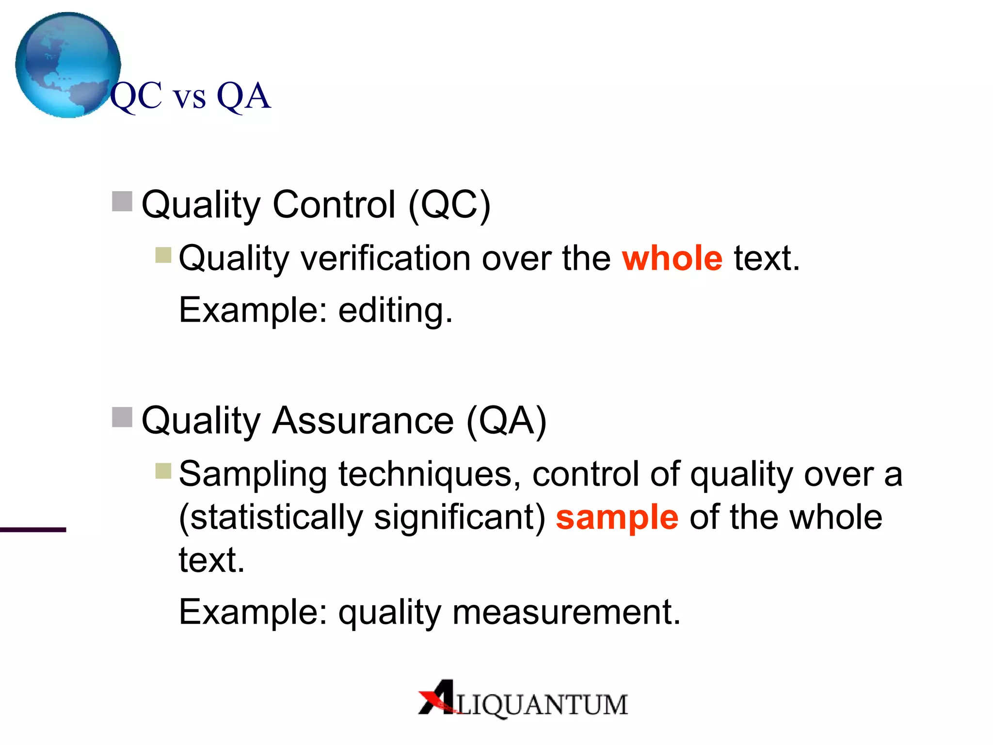 QC vs QA Quality Control (QC) Quality verification  over the  whole  text.  Example : editing. Quality Assurance (QA) Sampling techniques, control of quality over a (statistically significant)  sample  of the whole text. Example:  quality measurement. 