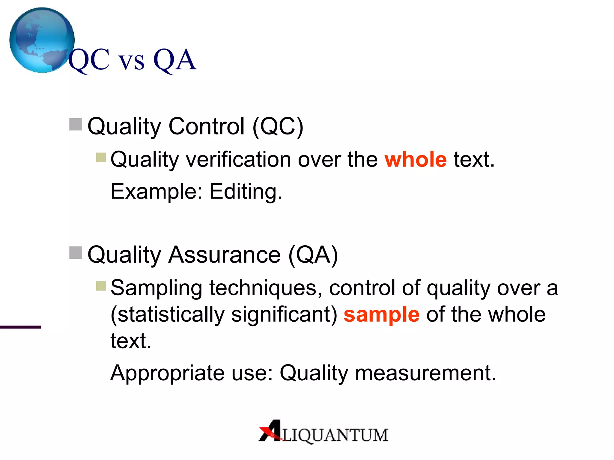 QC vs QA Quality Control (QC) Quality verification  over the  whole  text.  Example : Editing. Quality Assurance (QA) Sampling techniques, control of quality over a (statistically significant)  sample  of the whole text. Appropriate use: Q uality measurement. 
