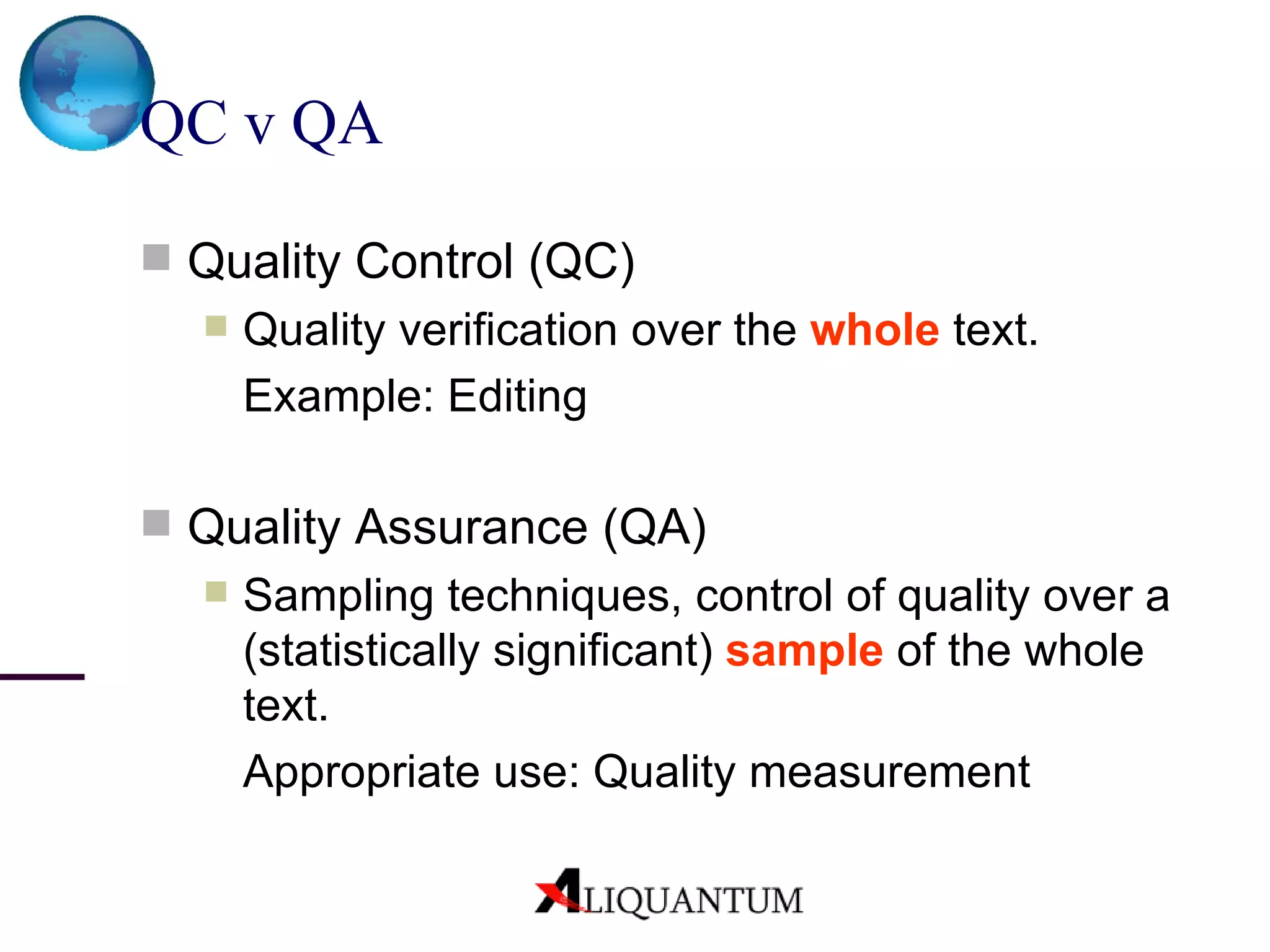 QC v QA  Quality Control (QC) Quality verification over the  whole  text.  Example: Editing Quality Assurance (QA) Sampling techniques, control of quality over a (statistically significant)  sample  of the whole text. Appropriate use: Quality measurement 