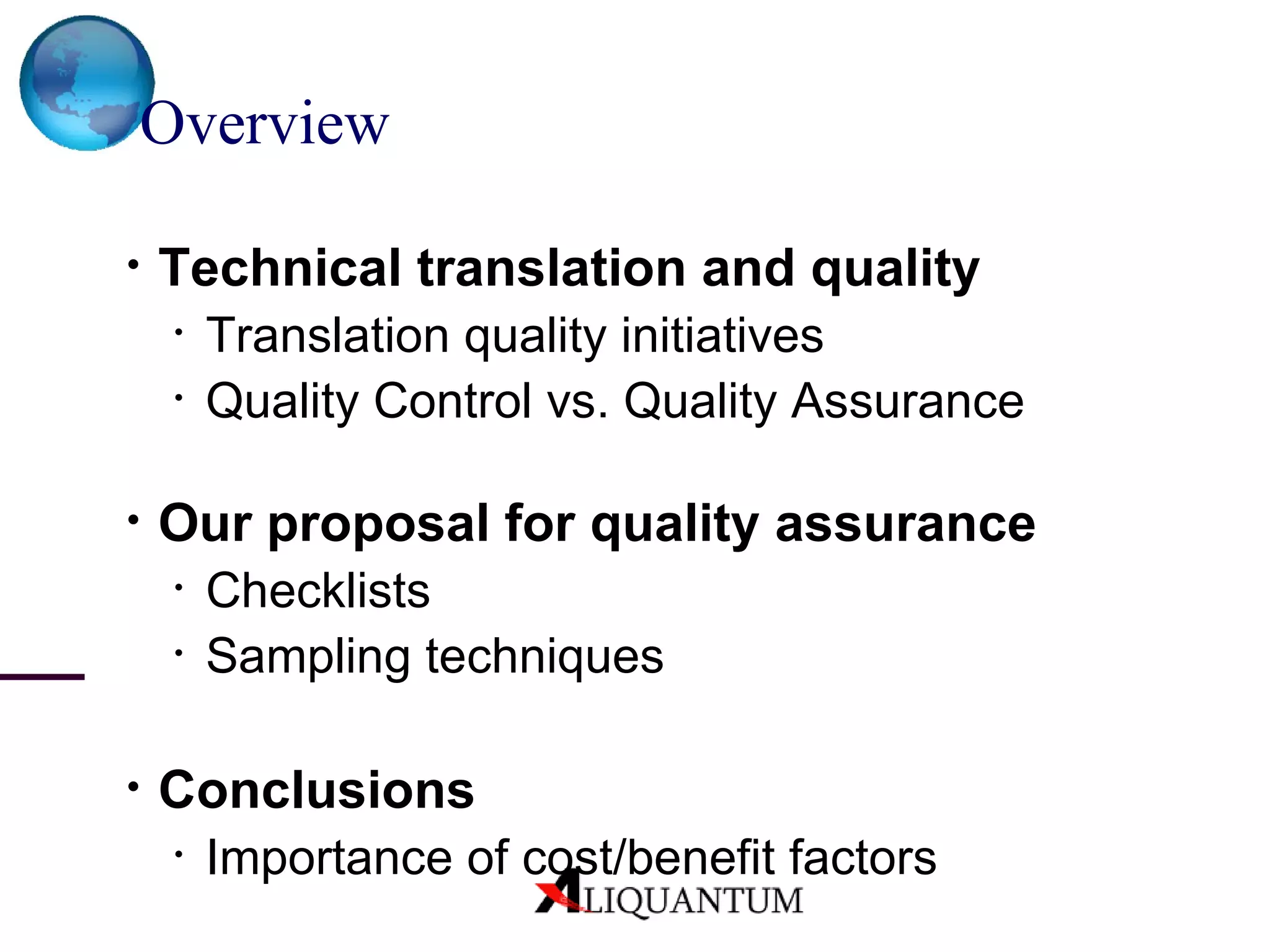 Overview Technical translation and quality Translation quality initiatives Quality Control vs. Quality Assurance Our proposal for quality assurance Checklists Sampling techniques Conclusions Importance of cost/benefit factors 