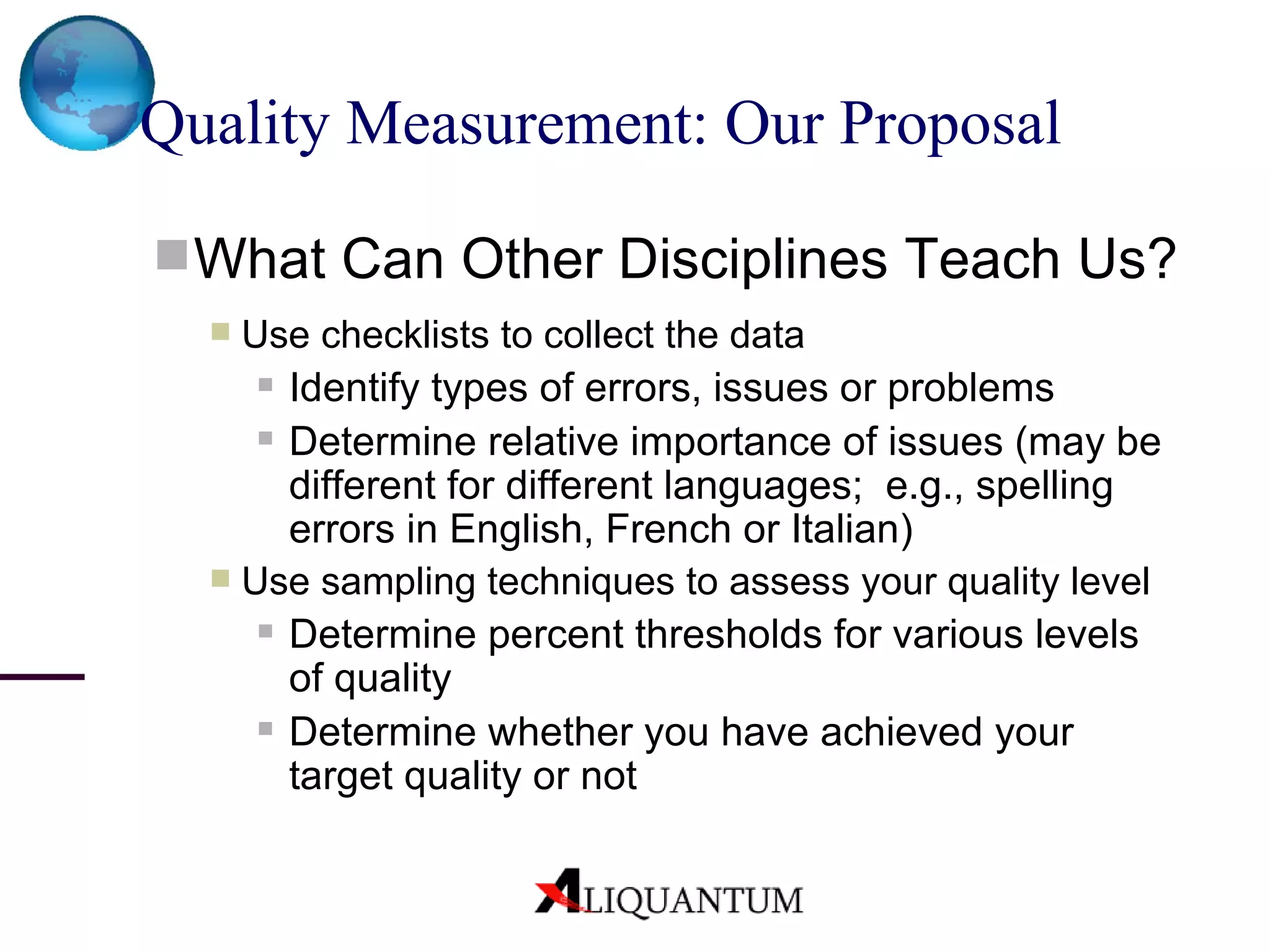 Quality Measurement: Our Proposal What Can Other Disciplines Teach Us? Use checklists to collect the data Identify types of errors, issues or problems Determine relative importance of issues (may be different for different languages;  e.g., spelling errors in English, French or Italian) Use sampling techniques to assess your quality level Determine percent thresholds for various levels of quality Determine whether you have achieved your target quality or not 