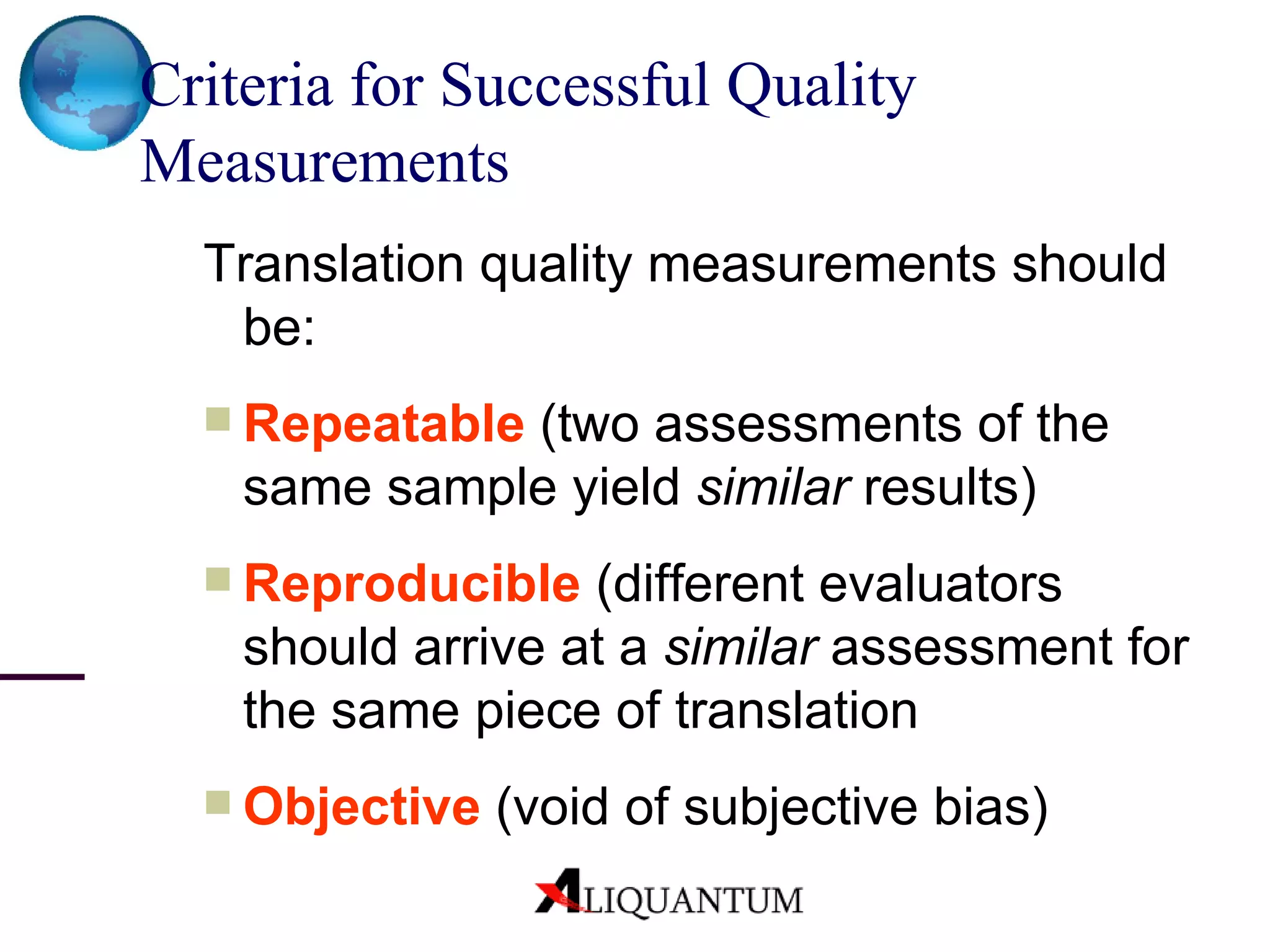 Criteria for Successful Quality Measurements   Translation quality measurements should be:  Repeatable  (two assessments of the same sample yield  similar  results) Reproducible  (different evaluators should arrive at a  similar  assessment for the same piece of translation Objective  (void of subjective bias) 