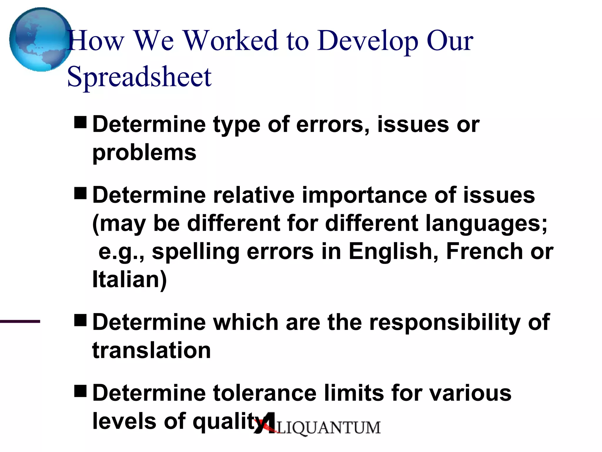 How We Worked to Develop Our Spreadsheet   Determine type of errors, issues or problems Determine relative importance of issues (may be different for different languages;  e.g., spelling errors in English, French or Italian) Determine which are the responsibility of translation Determine tolerance limits for various levels of quality 