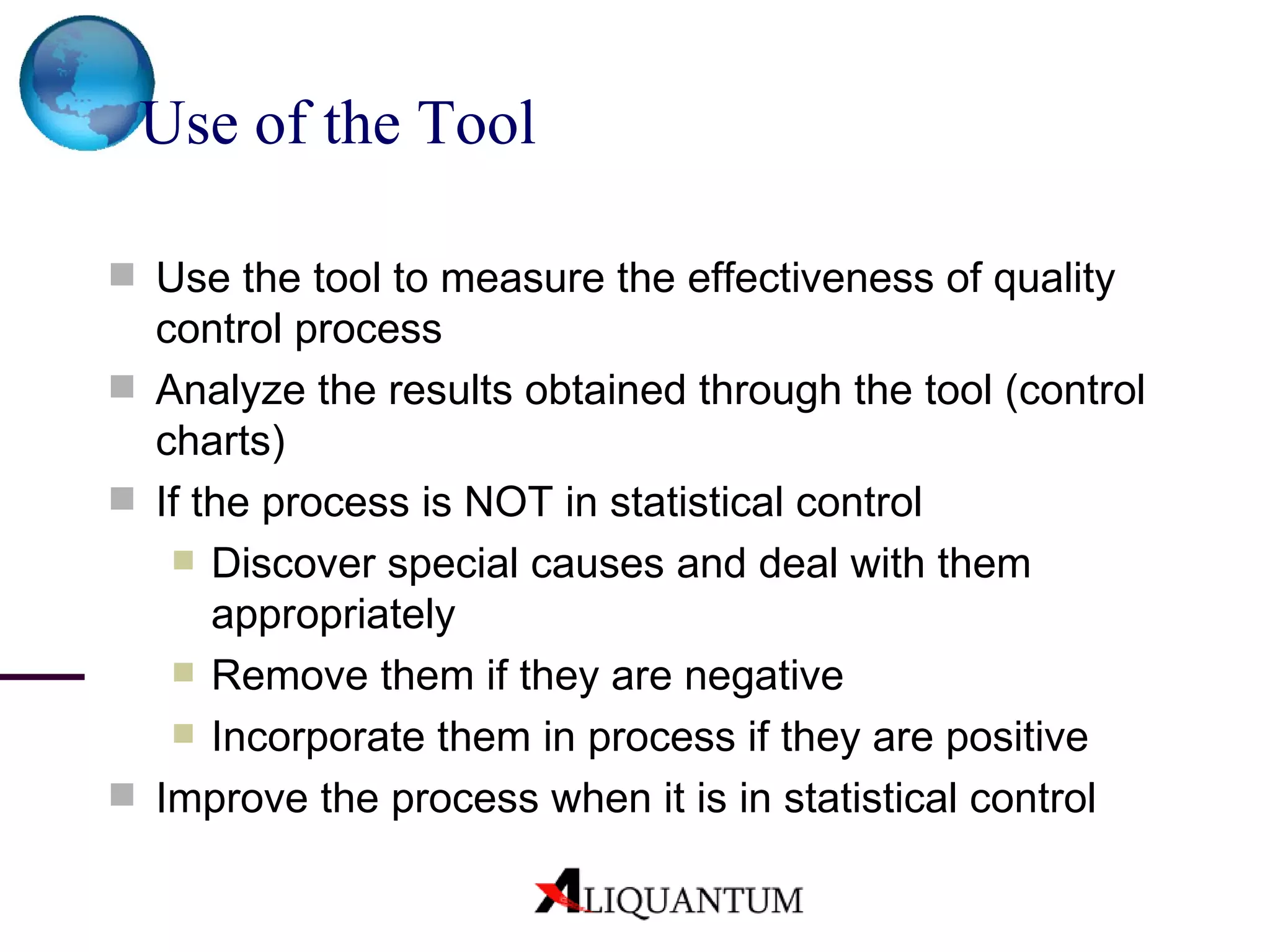 Use of the Tool Use the tool to measure the effectiveness of quality control process Analyze the results obtained through the tool (control charts) If the process is NOT in statistical control Discover special causes and deal with them appropriately Remove them if they are negative Incorporate them in process if they are positive Improve the process when it is in statistical control 