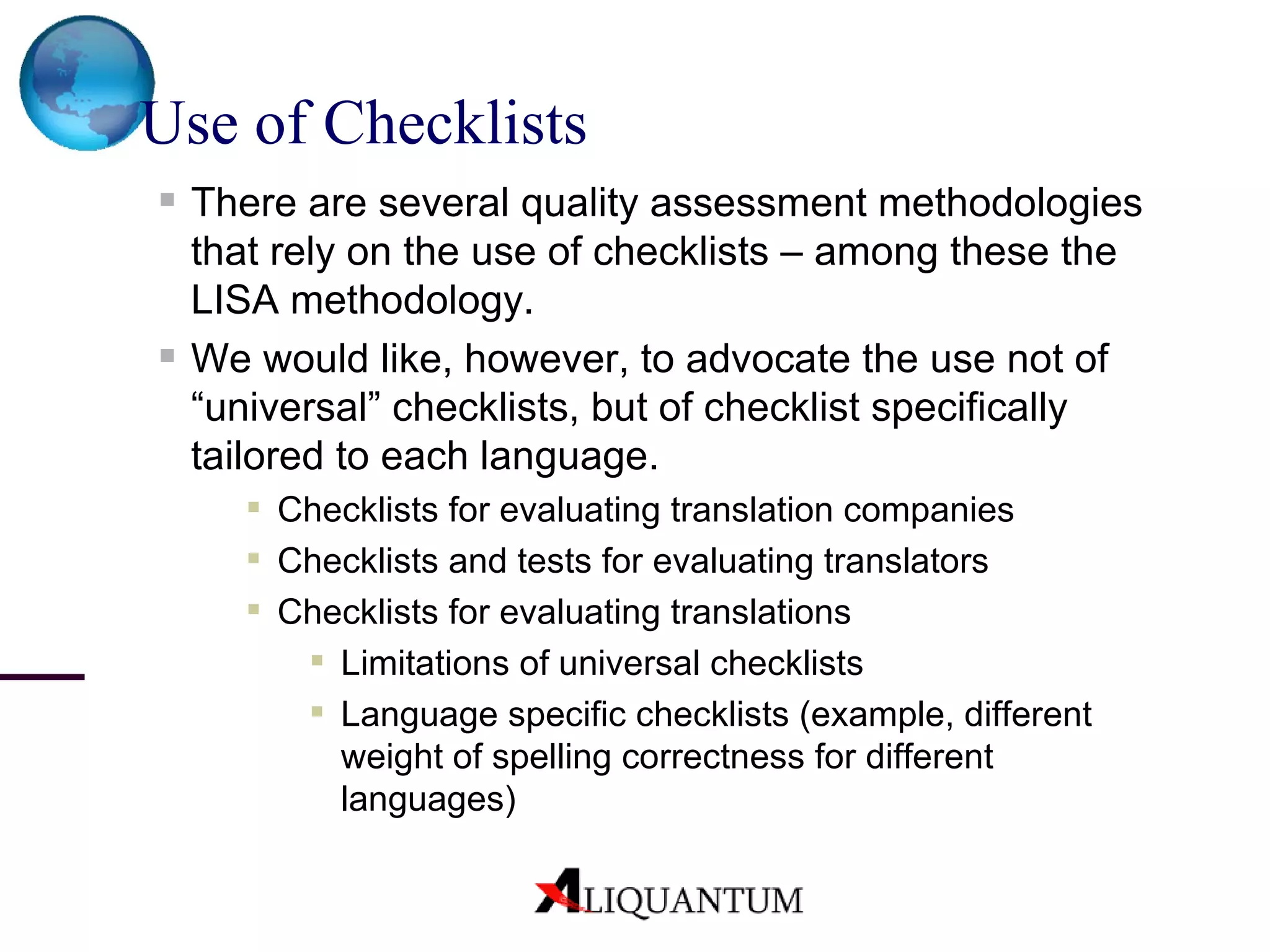 Use of Checklists   There are several quality assessment methodologies that rely on the use of checklists – among these the LISA methodology . We would like, however, to advocate the use not of “universal” checklists, but of checklist specifically tailored to each language. Checklists for evaluating translation companies Checklists and tests for evaluating translators Checklists for evaluating translations Limitations of universal checklists Language specific checklists (example, different weight of spelling correctness for different languages) 
