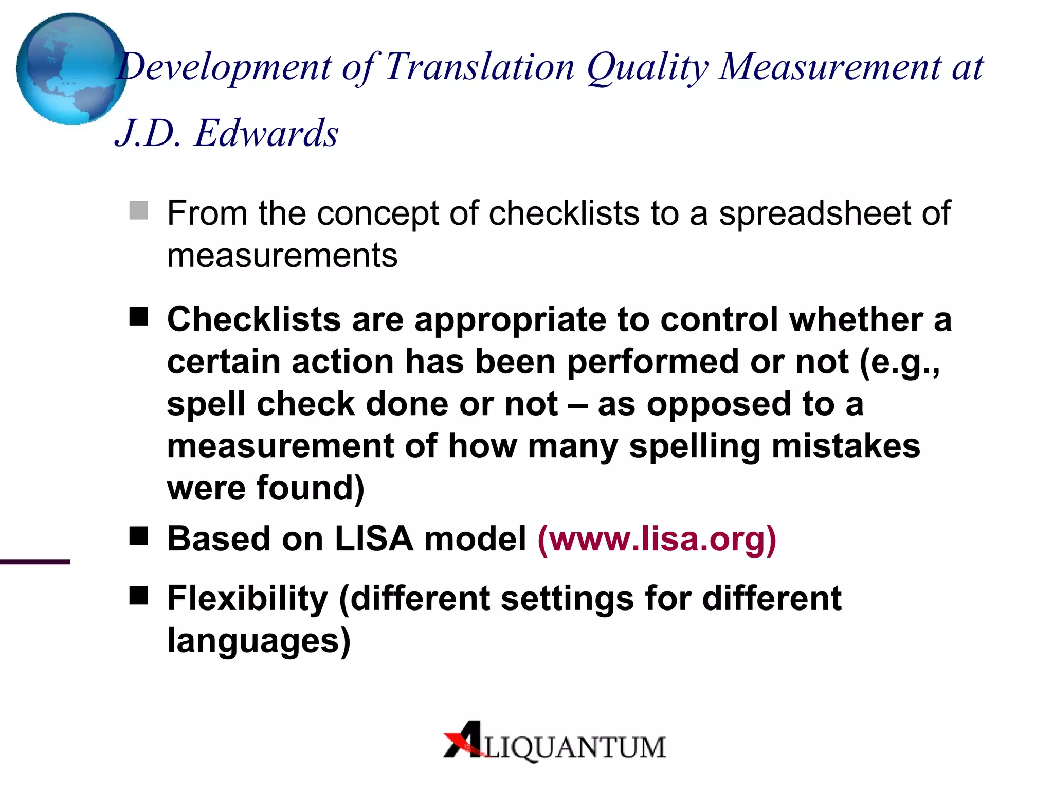 Development of Translation Quality Measurement at J.D. Edwards   From the concept of checklists to a spreadsheet of measurements Checklists are appropriate to control whether a certain action has been performed or not (e.g., spell check done or not – as opposed to a measurement of how many spelling mistakes were found) Based on LISA model  ( www.lisa.org ) Flexibility (different settings for different languages) 
