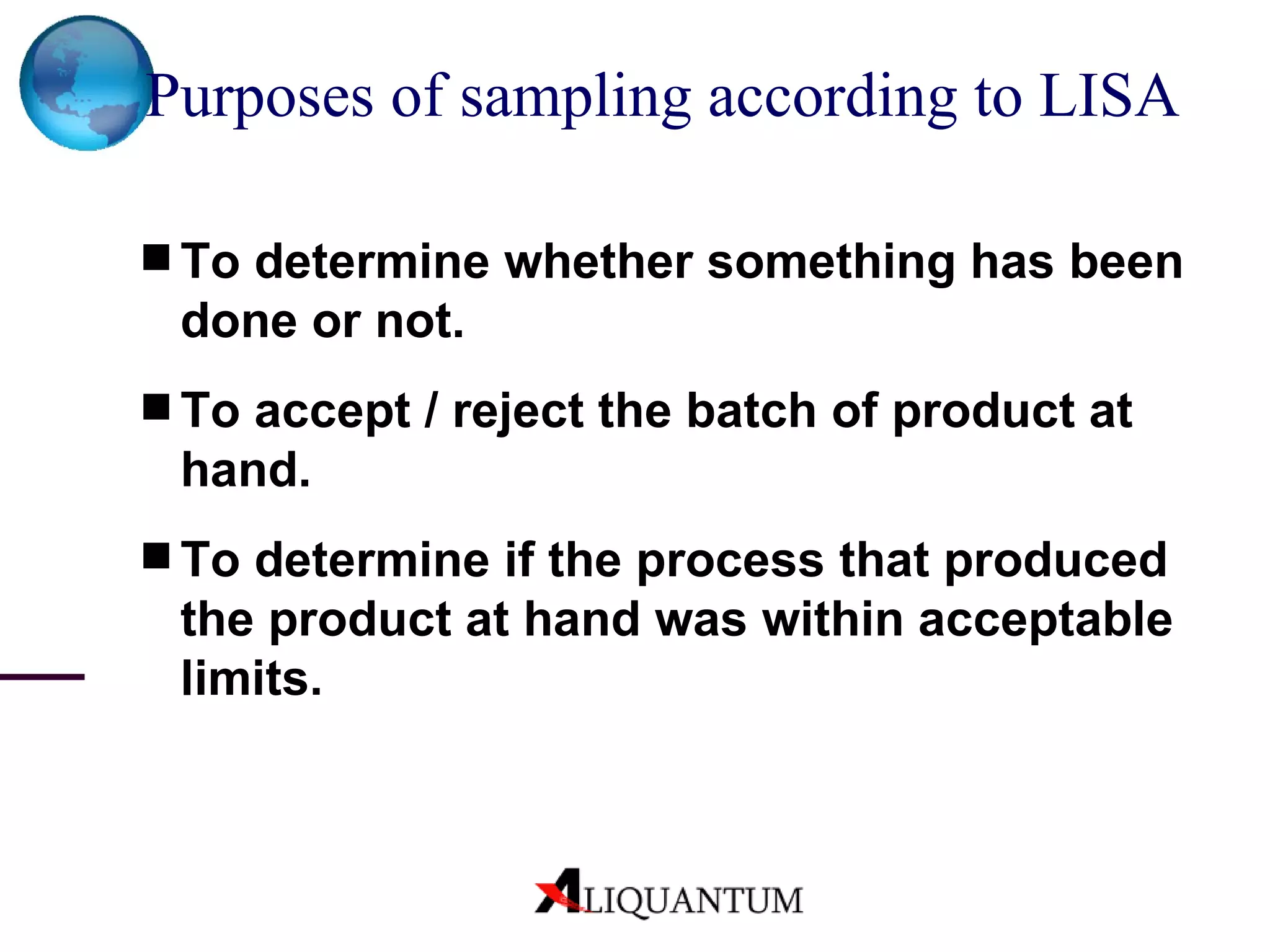 Purposes of sampling according to LISA   To determine whether something has been done or not. To accept / reject the batch of product at hand.  To determine if the process that produced the product at hand was within acceptable limits.  