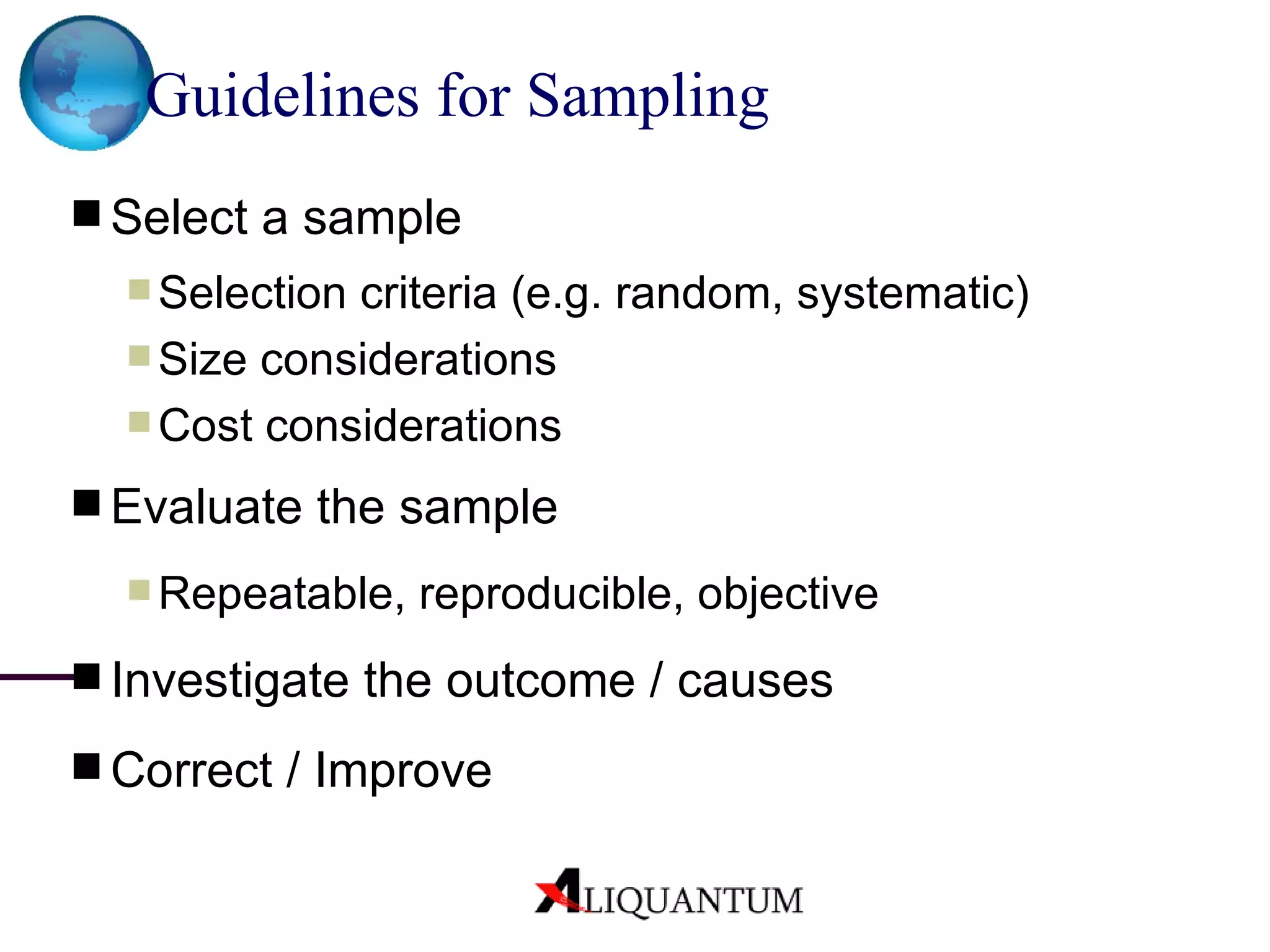 Guidelines for Sampling   Select a sample Selection criteria (e.g. random, systematic) Size considerations  Cost considerations Evaluate the sample Repeatable, reproducible, objective Investigate the outcome / causes Correct / Improve 