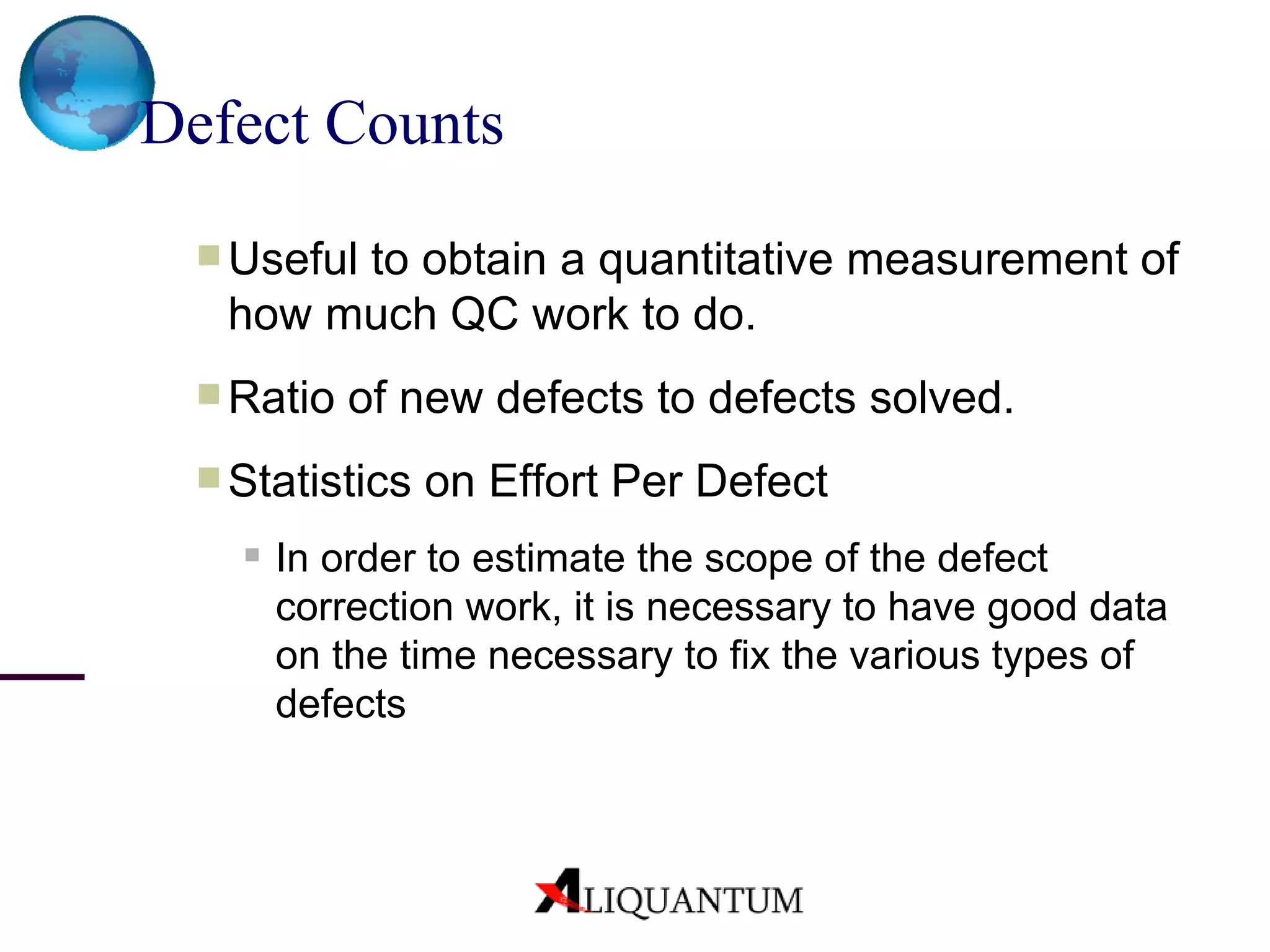 Defect Counts Useful to obtain a quantitative measurement of how much QC work to do. Ratio of new defects to defects solved.  Statistics on Effort Per Defect   In order to estimate the scope of the defect correction work, it is necessary to have good data on the time necessary to fix the various types of defects 