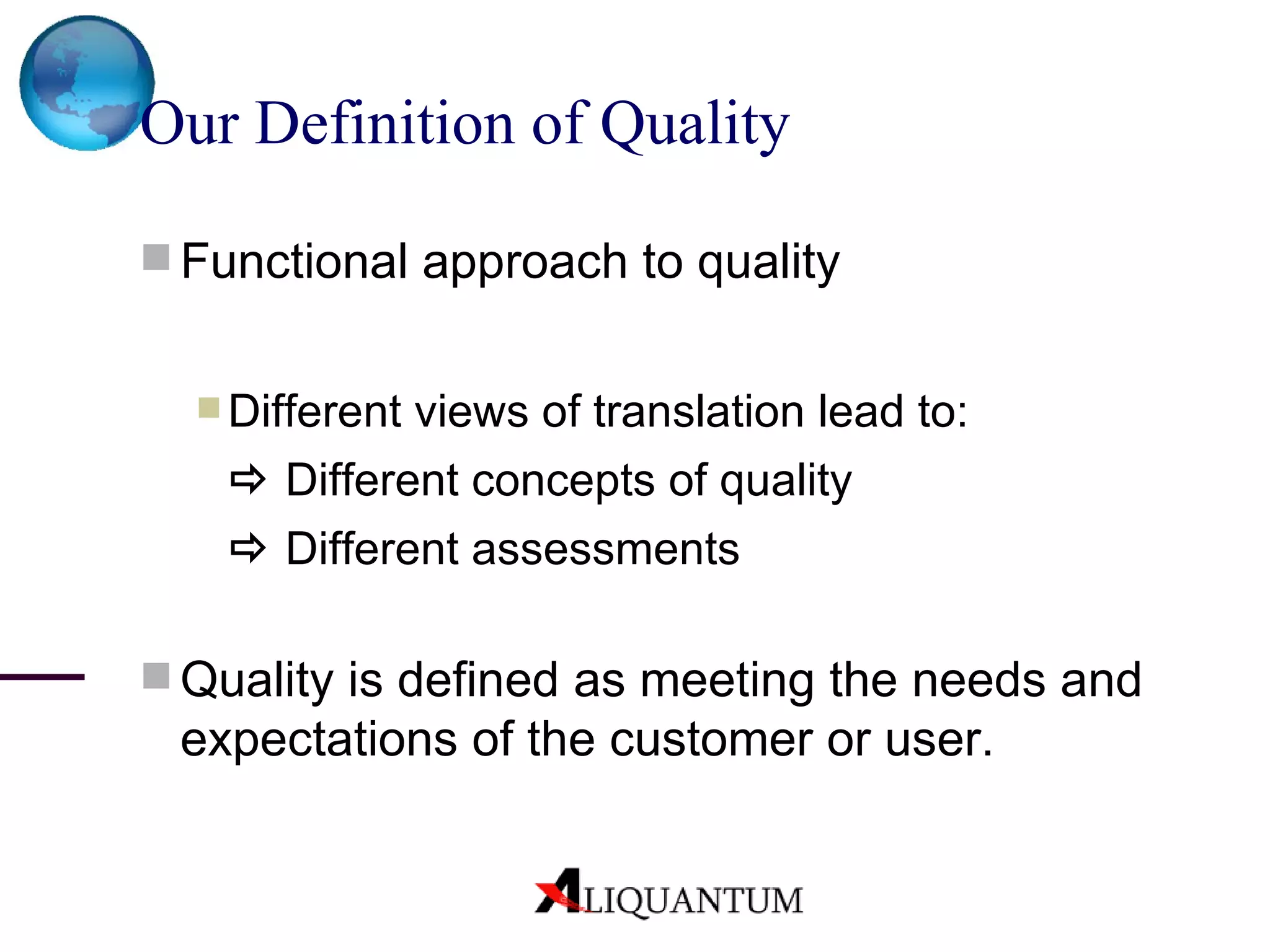 Our Definition of Quality   Functional approach to quality Different views of translation lead to:   Different concepts of quality    Different assessments Quality is defined as meeting the needs and expectations of the customer or user. 