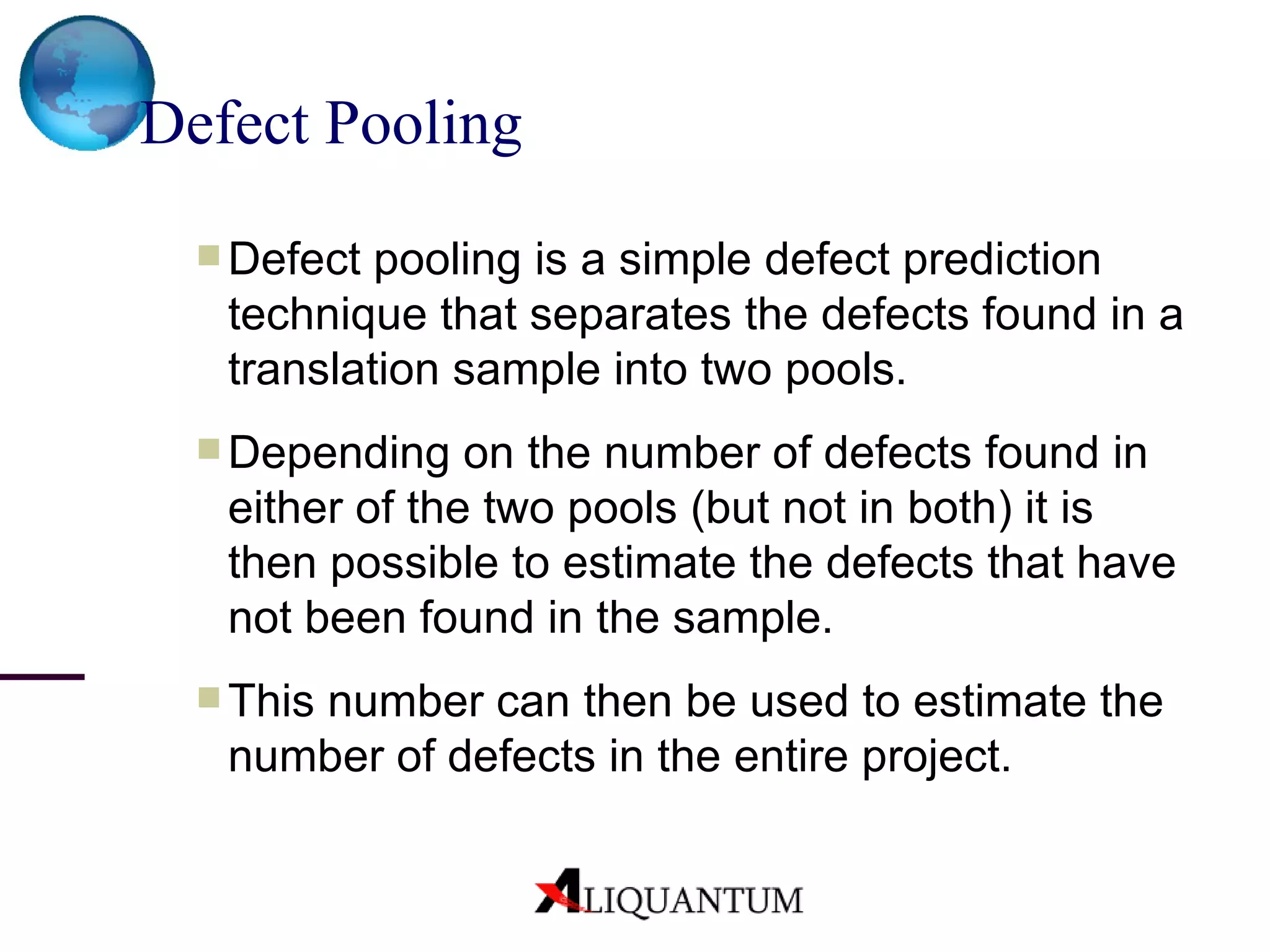 Defect Pooling   Defect pooling is a simple defect prediction technique that separates the defects found in a translation sample into two pools . Depending on the number of defects found in either of the two pools (but not in both) it is then possible to estimate the defects that have not been found in the sample. This number can then be used to estimate the number of defects in the entire project. 
