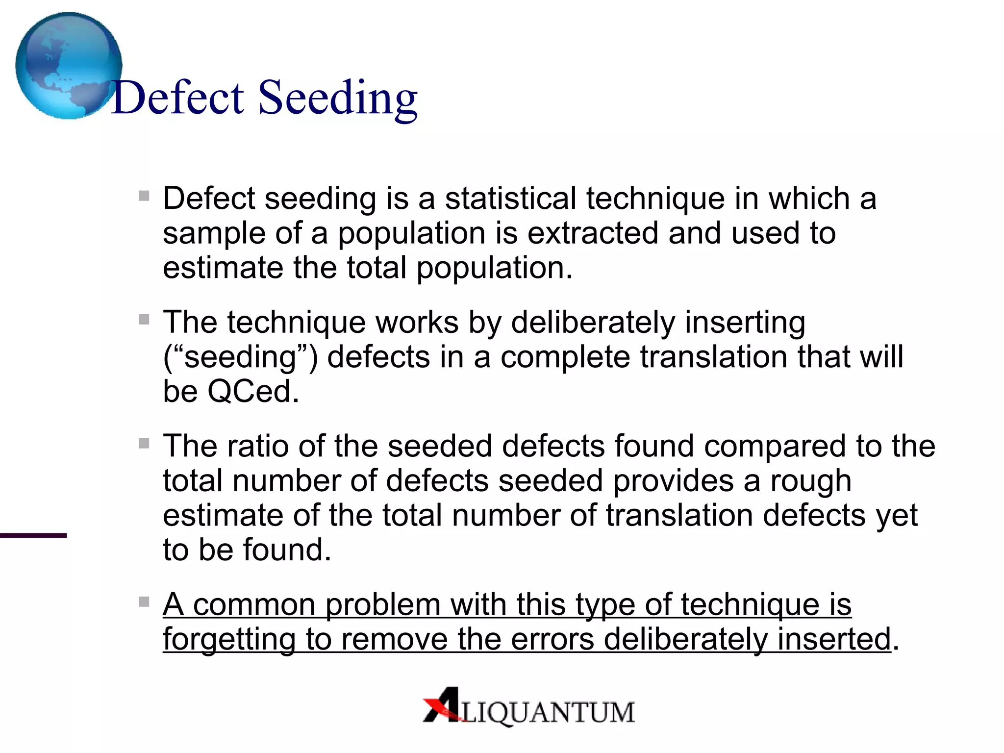 Defect Seeding   Defect seeding is a statistical technique in which a sample of a population is extracted and used to estimate the total population. The technique works by deliberately inserting (“seeding”) defects in a complete translation that will be QCed. The ratio of the seeded defects found compared to the total number of defects seeded provides a rough estimate of the total number of translation defects yet to be found. A common problem with this type of technique is forgetting to remove the errors deliberately inserted . 