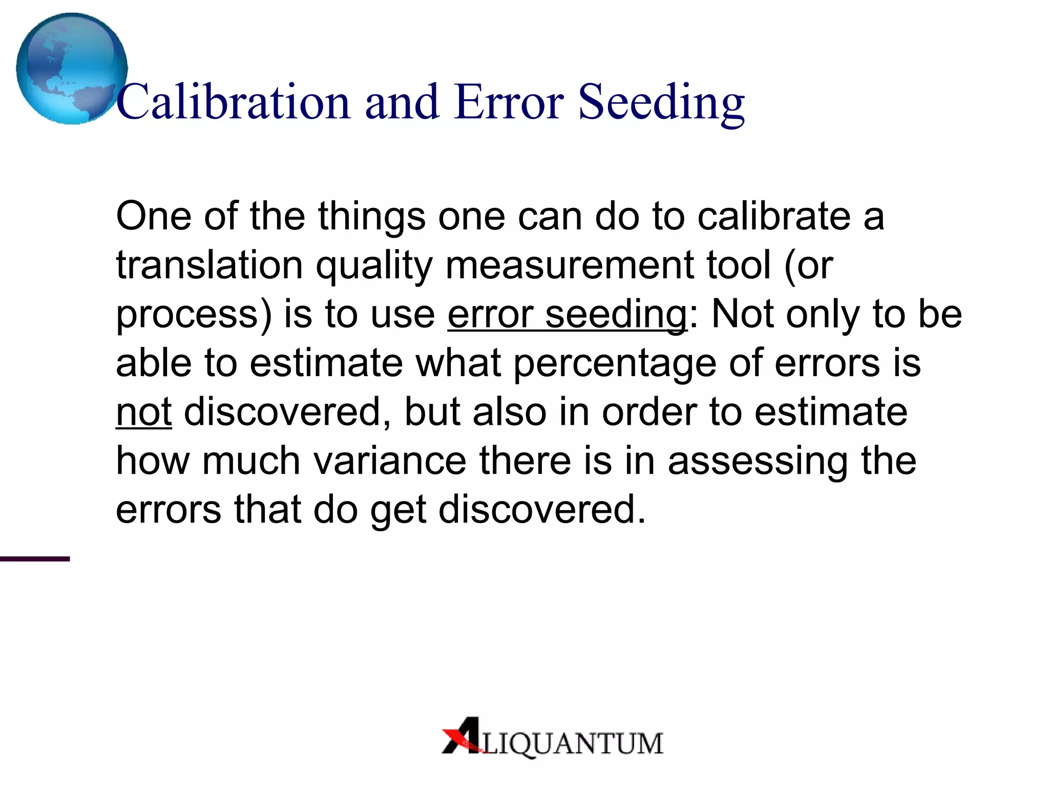 Calibration and Error Seeding One of the things one can do to calibrate a translation quality measurement tool (or process) is to use  error seeding : Not only to be able to estimate what percentage of errors is  not  discovered, but also in order to estimate how much variance there is in assessing the errors that do get discovered. 