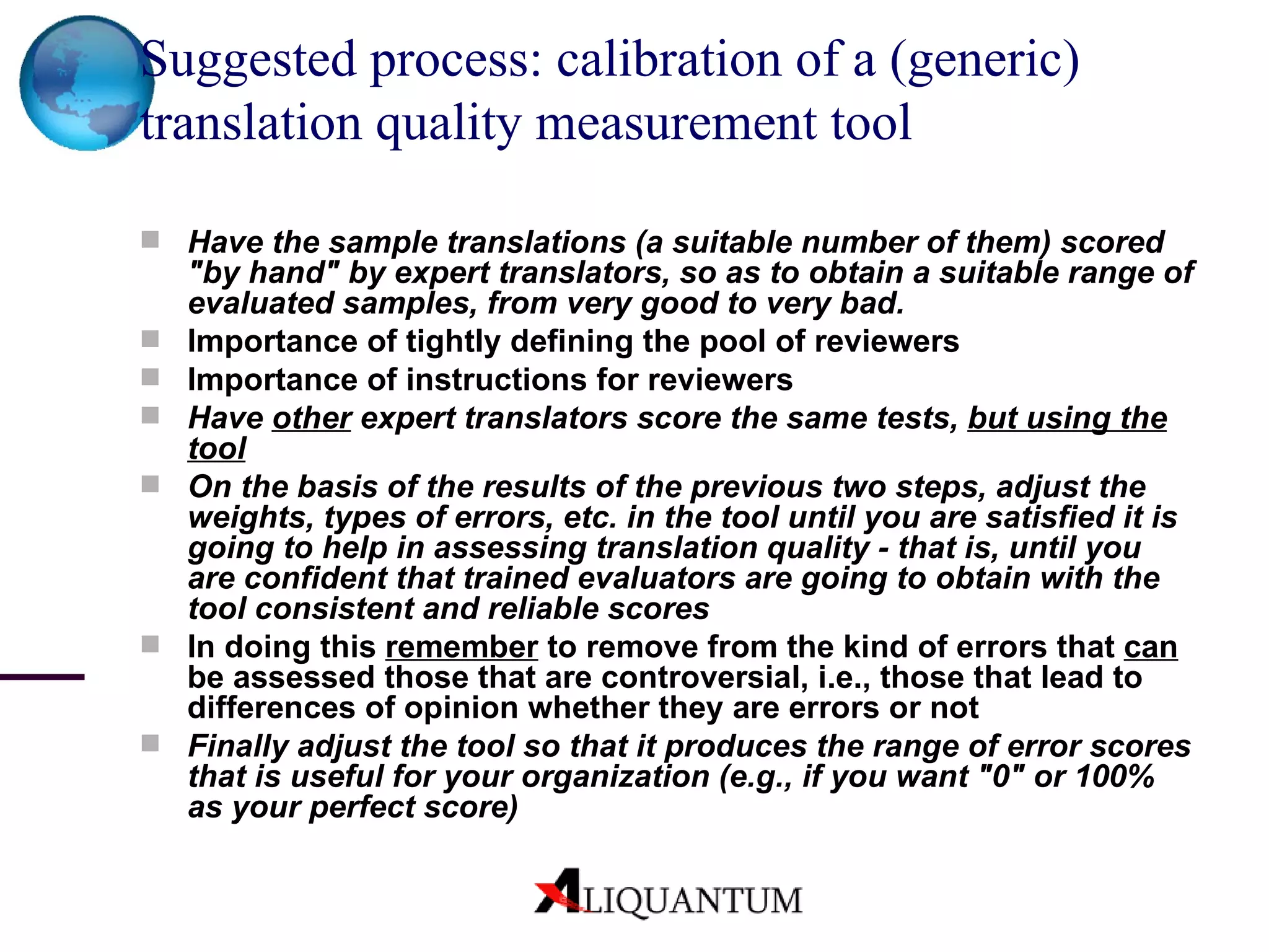 Suggested process: calibration of a (generic) translation quality measurement tool Have the sample translations (a suitable number of them) scored "by hand" by expert translators, so as to obtain a suitable range of evaluated samples, from very good to very bad. Importance of tightly defining the pool of reviewers Importance of instructions for reviewers Have  other  expert translators score the same tests,  but using the tool On the basis of the results of the previous two steps, adjust the weights, types of errors, etc. in the tool until you are satisfied it is going to help in assessing translation quality - that is, until you are confident that trained evaluators are going to obtain with the tool consistent and reliable scores In doing this  remember  to remove from the kind of errors that  can  be assessed those that are controversial, i.e., those that lead to differences of opinion whether they are errors or not Finally adjust the tool so that it produces the range of error scores that is useful for your organization (e.g., if you want "0" or 100% as your perfect score) 