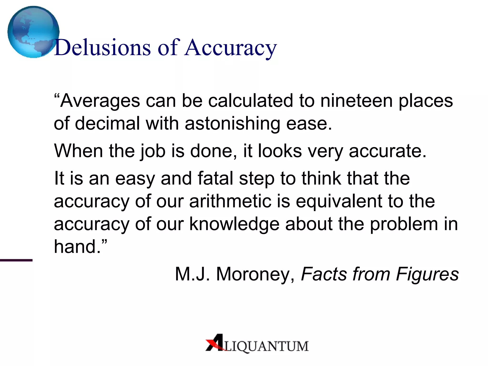 Delusions of Accuracy “ Averages can be calculated to nineteen places of decimal with astonishing ease. When the job is done, it looks very accurate. It is an easy and fatal step to think that the accuracy of our arithmetic is equivalent to the accuracy of our knowledge about the problem in hand.” M.J. Moroney,  Facts from Figures 
