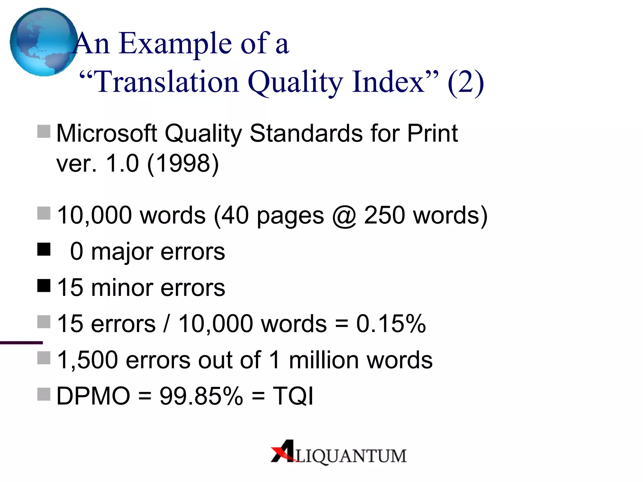 An Example of a  “Translation Quality Index”  (2) Microsoft Quality Standards for Print ver. 1.0 (1998) 10,000 words (40 pages @ 250 words) 0 major errors  15 minor errors 15 errors / 10,000 words = 0.15% 1,500 errors out of 1 million words DPMO = 99.85% = TQI 