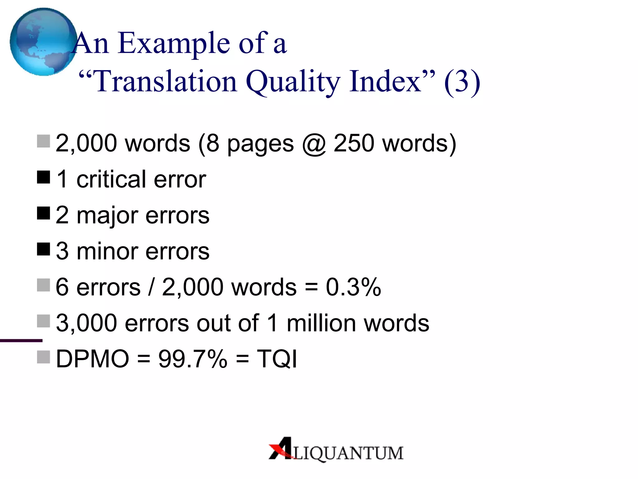 An Example of a  “Translation Quality Index”  (3) 2,000 words (8 pages @ 250 words) 1 critical error 2 major errors  3 minor errors 6 errors / 2,000 words = 0.3% 3,000 errors out of 1 million words DPMO = 99.7% = TQI 