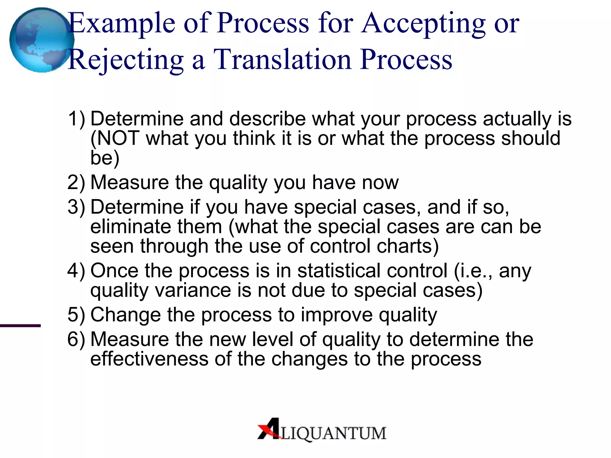 Example of Process for Accepting or Rejecting a Translation Process 1) Determine and describe what your process actually is (NOT what you think it is or what the process should be) 2) Measure the quality you have now 3) Determine if you have special cases, and if so, eliminate them (what the special cases are can be seen through the use of control charts) 4) Once the process is in statistical control (i.e., any quality variance is not due to special cases) 5) Change the process to improve quality 6) Measure the new level of quality to determine the effectiveness of the changes to the process 