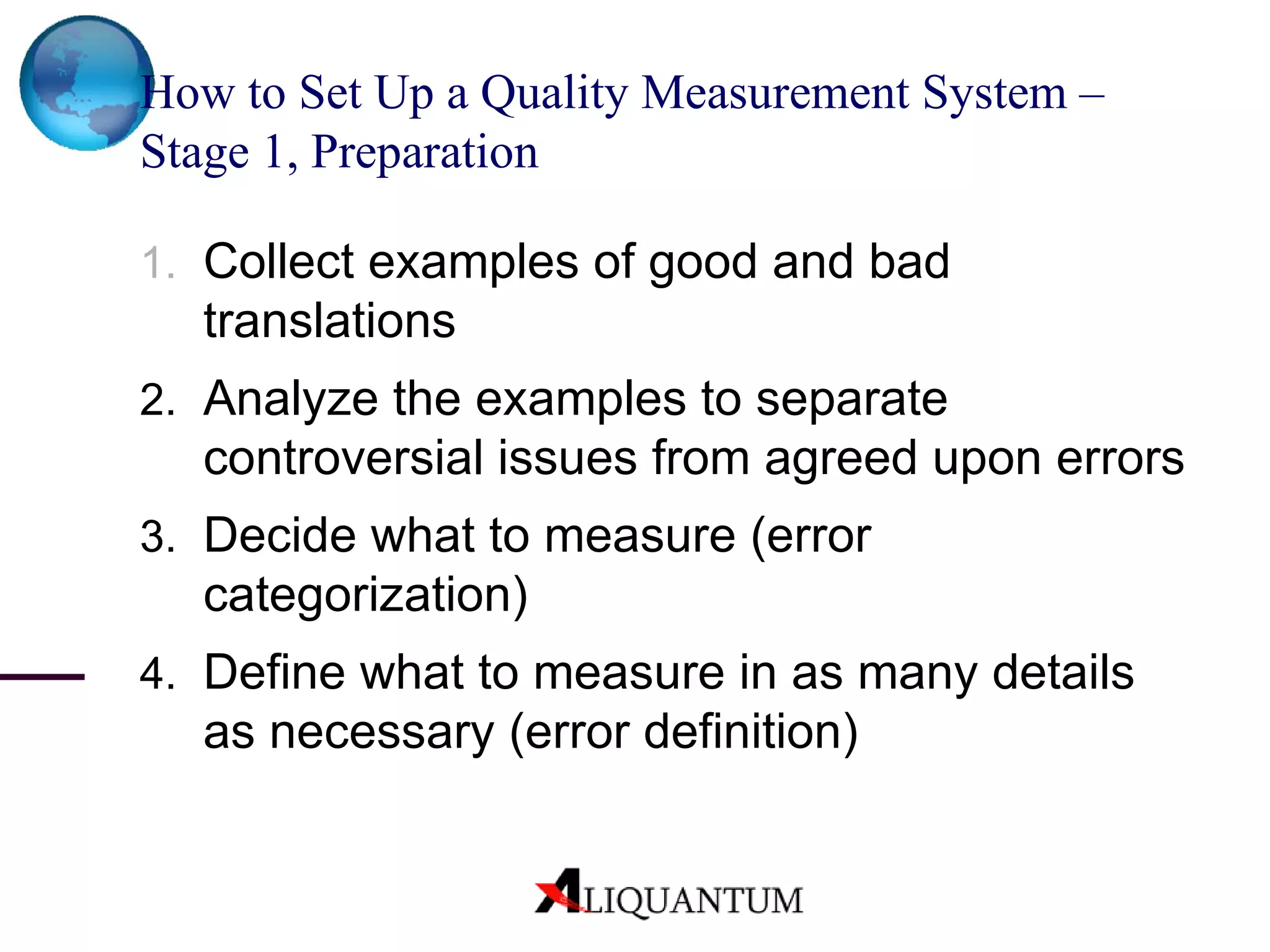 How to Set Up a Quality Measurement System – Stage 1, Preparation Collect examples of good and bad translations Analyze the examples to separate controversial issues from agreed upon errors Decide what to measure (error categorization) Define what to measure in as many details as necessary (error definition) 