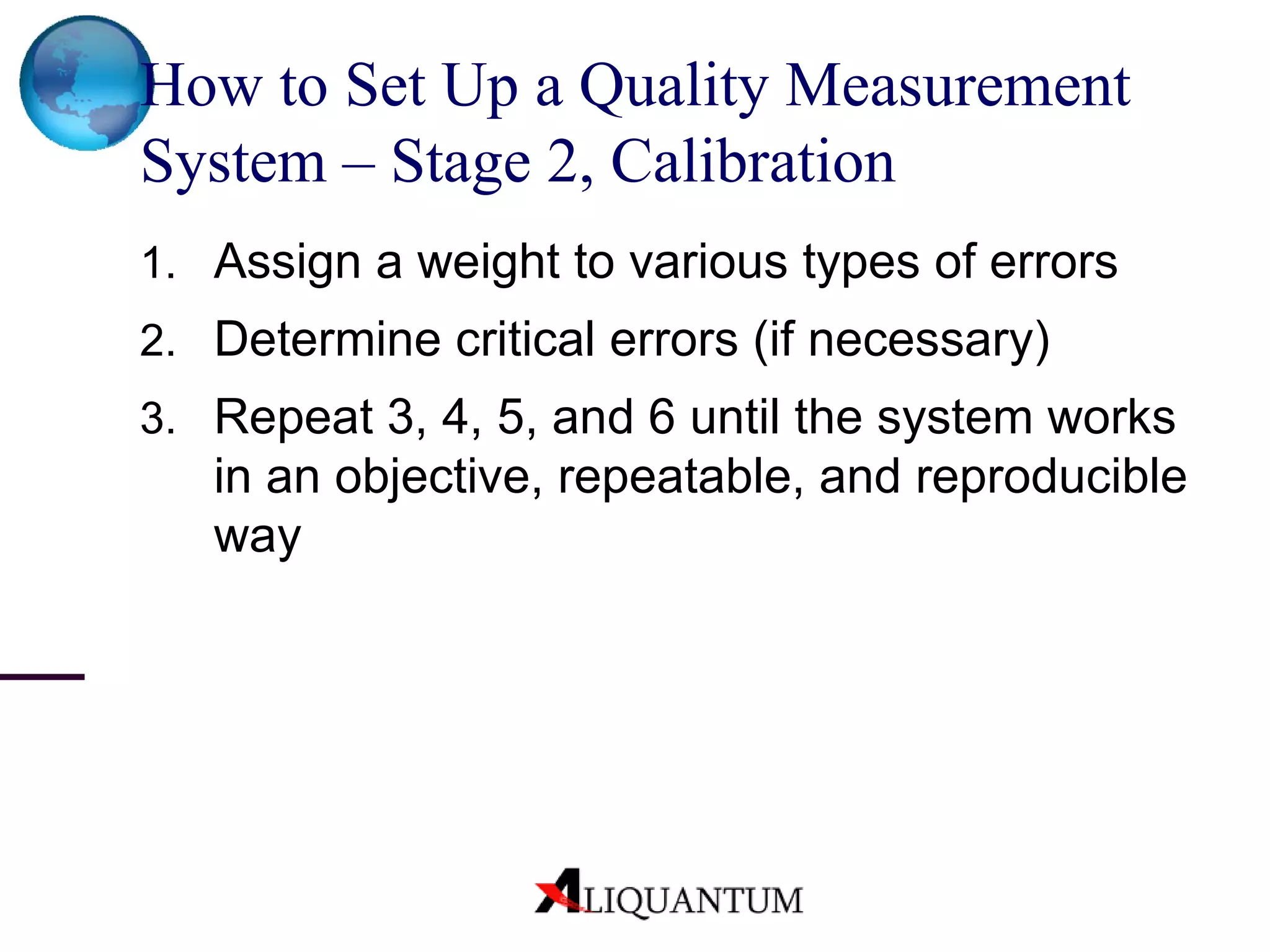 How to Set Up a Quality Measurement System – Stage 2, Calibration Assign a weight to various types of errors Determine critical errors (if necessary) Repeat 3, 4, 5, and 6 until the system works in an objective, repeatable, and reproducible way 