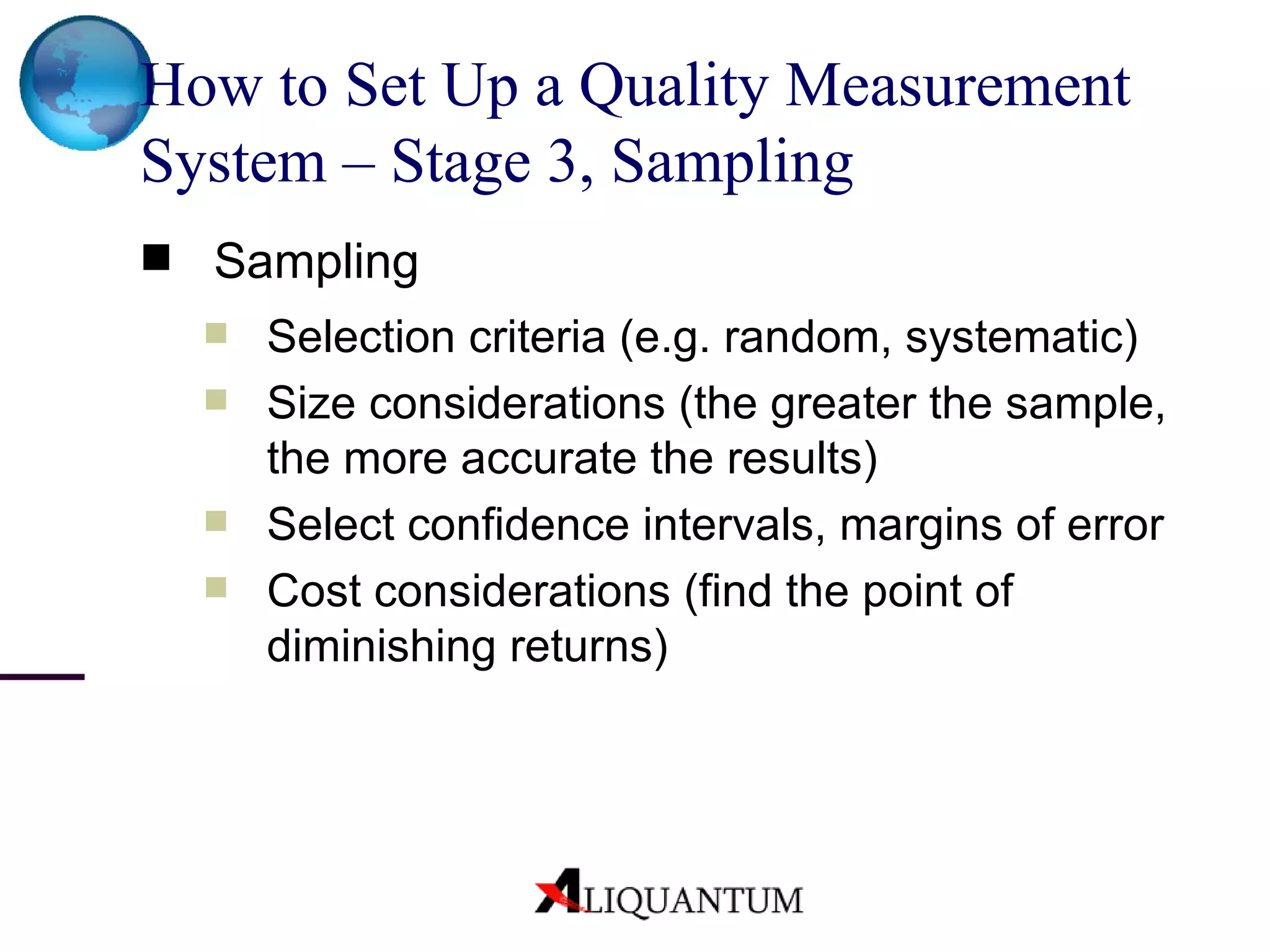 How to Set Up a Quality Measurement System – Stage 3, Sampling Sampling Selection criteria (e.g. random, systematic) Size considerations (the greater the sample, the more accurate the results) Select confidence intervals, margins of error Cost considerations (find the point of diminishing returns) 