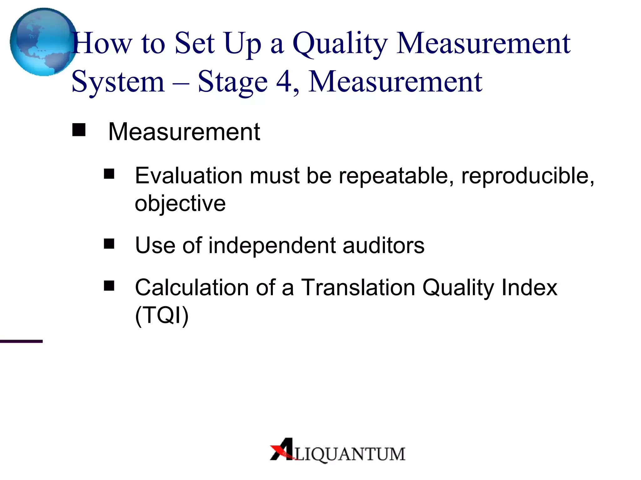 How to Set Up a Quality Measurement System – Stage 4, Measurement Measurement  Evaluation must be repeatable, reproducible, objective Use of independent auditors Calculation of a Translation Quality Index (TQI) 