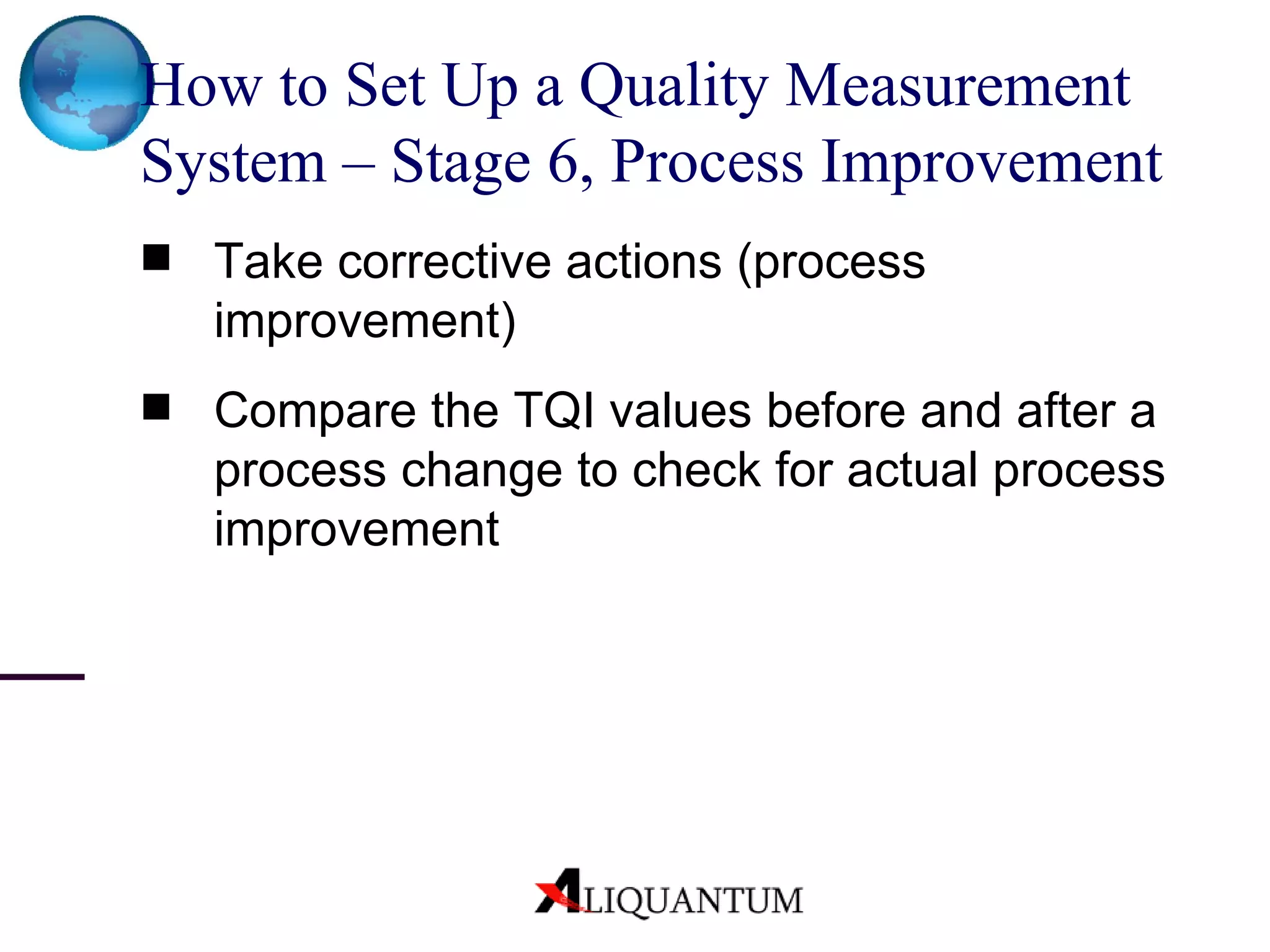 How to Set Up a Quality Measurement System – Stage 6, Process Improvement Take corrective actions (process improvement) Compare the TQI values before and after a process change to check for actual process improvement 