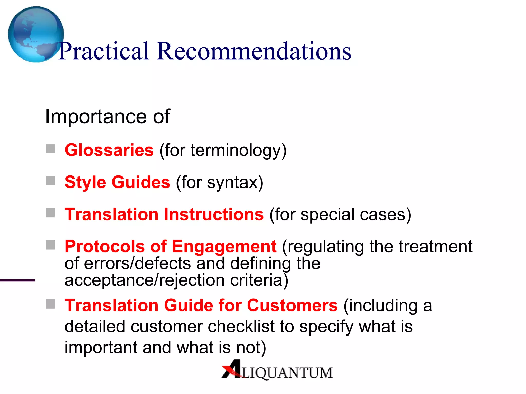 Practical Recommendations Importance of   Glossaries   (for terminology) Style Guides   (for syntax) Translation Instructions   (for special cases) Protocols of Engagement   (regulating the treatment of errors/defects and defining the acceptance/rejection criteria) Translation Guide for Customers   (including a detailed customer checklist to specify what is important and what is not) 