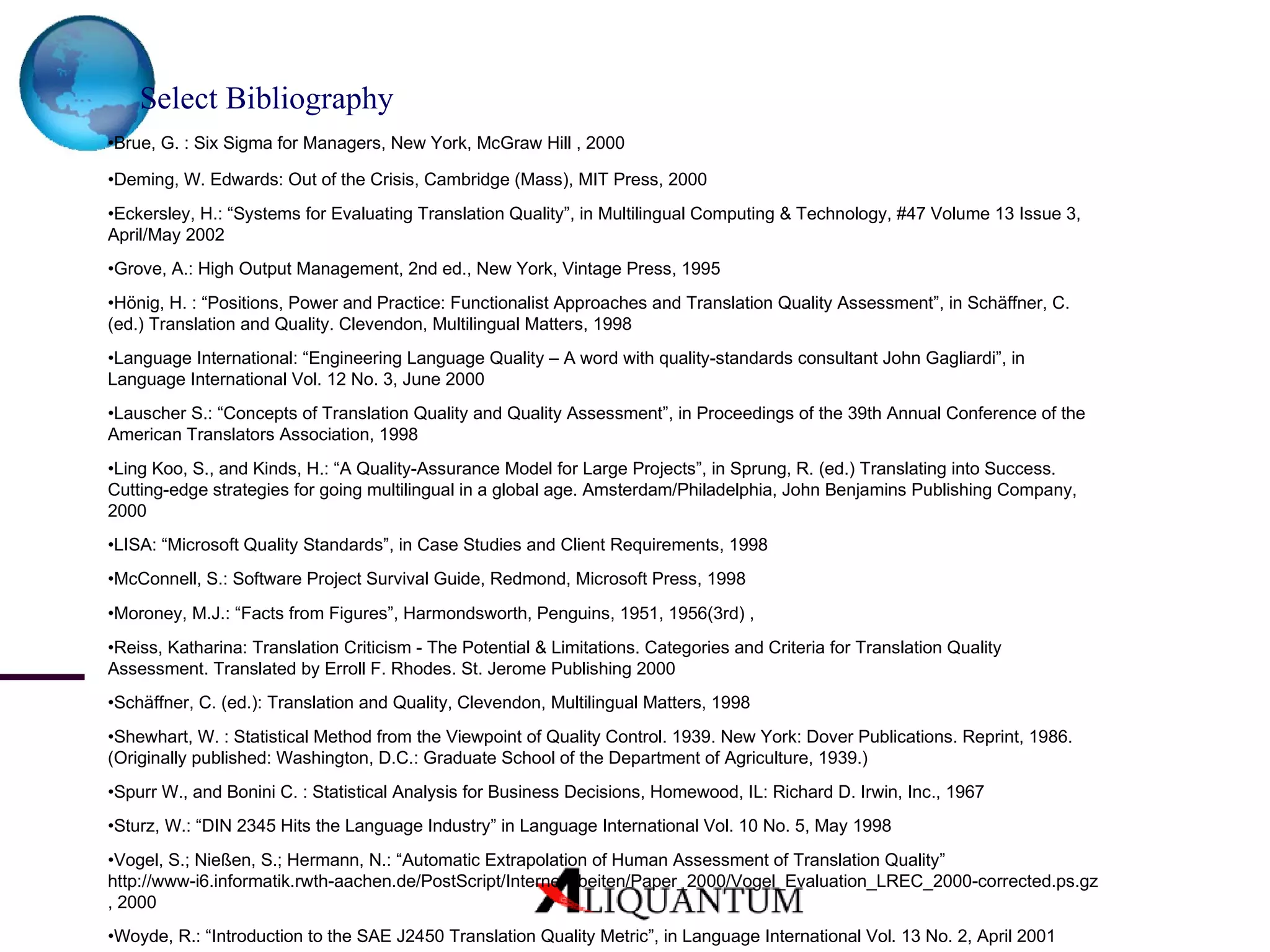 Select Bibliography   • Brue, G. : Six Sigma for Managers, New York, McGraw Hill , 2000 • Deming, W. Edwards: Out of the Crisis, Cambridge (Mass), MIT Press, 2000 • Eckersley, H.: “Systems for Evaluating Translation Quality”, in Multilingual Computing & Technology, #47 Volume 13 Issue 3, April/May 2002 • Grove, A.: High Output Management, 2nd ed., New York, Vintage Press, 1995 • Hönig, H. : “Positions, Power and Practice: Functionalist Approaches and Translation Quality Assessment”, in Schäffner, C. (ed.) Translation and Quality. Clevendon, Multilingual Matters, 1998 • Language International: “Engineering Language Quality – A word with quality-standards consultant John Gagliardi”, in Language International Vol. 12 No. 3, June 2000 • Lauscher S.: “Concepts of Translation Quality and Quality Assessment”, in Proceedings of the 39th Annual Conference of the American Translators Association, 1998 • Ling Koo, S., and Kinds, H.: “A Quality-Assurance Model for Large Projects”, in Sprung, R. (ed.) Translating into Success. Cutting-edge strategies for going multilingual in a global age. Amsterdam/Philadelphia, John Benjamins Publishing Company, 2000 • LISA: “Microsoft Quality Standards”, in Case Studies and Client Requirements, 1998 • McConnell, S.: Software Project Survival Guide, Redmond, Microsoft Press, 1998 • Moroney, M.J.: “Facts from Figures”, Harmondsworth, Penguins, 1951, 1956(3rd) , • Reiss, Katharina: Translation Criticism - The Potential & Limitations. Categories and Criteria for Translation Quality Assessment. Translated by Erroll F. Rhodes. St. Jerome Publishing 2000 • Schäffner, C. (ed.): Translation and Quality, Clevendon, Multilingual Matters, 1998 • Shewhart, W. : Statistical Method from the Viewpoint of Quality Control. 1939. New York: Dover Publications. Reprint, 1986. (Originally published: Washington, D.C.: Graduate School of the Department of Agriculture, 1939.) • Spurr W., and Bonini C. : Statistical Analysis for Business Decisions, Homewood, IL: Richard D. Irwin, Inc., 1967 • Sturz, W.: “DIN 2345 Hits the Language Industry” in Language International Vol. 10 No. 5, May 1998 • Vogel, S.; Nießen, S.; Hermann, N.: “Automatic Extrapolation of Human Assessment of Translation Quality” http://www‑i6.informatik.rwth‑aachen.de/PostScript/InterneArbeiten/Paper_2000/Vogel_Evaluation_LREC_2000-corrected.ps.gz , 2000 • Woyde, R.: “Introduction to the SAE J2450 Translation Quality Metric”, in Language International Vol. 13 No. 2, April 2001 