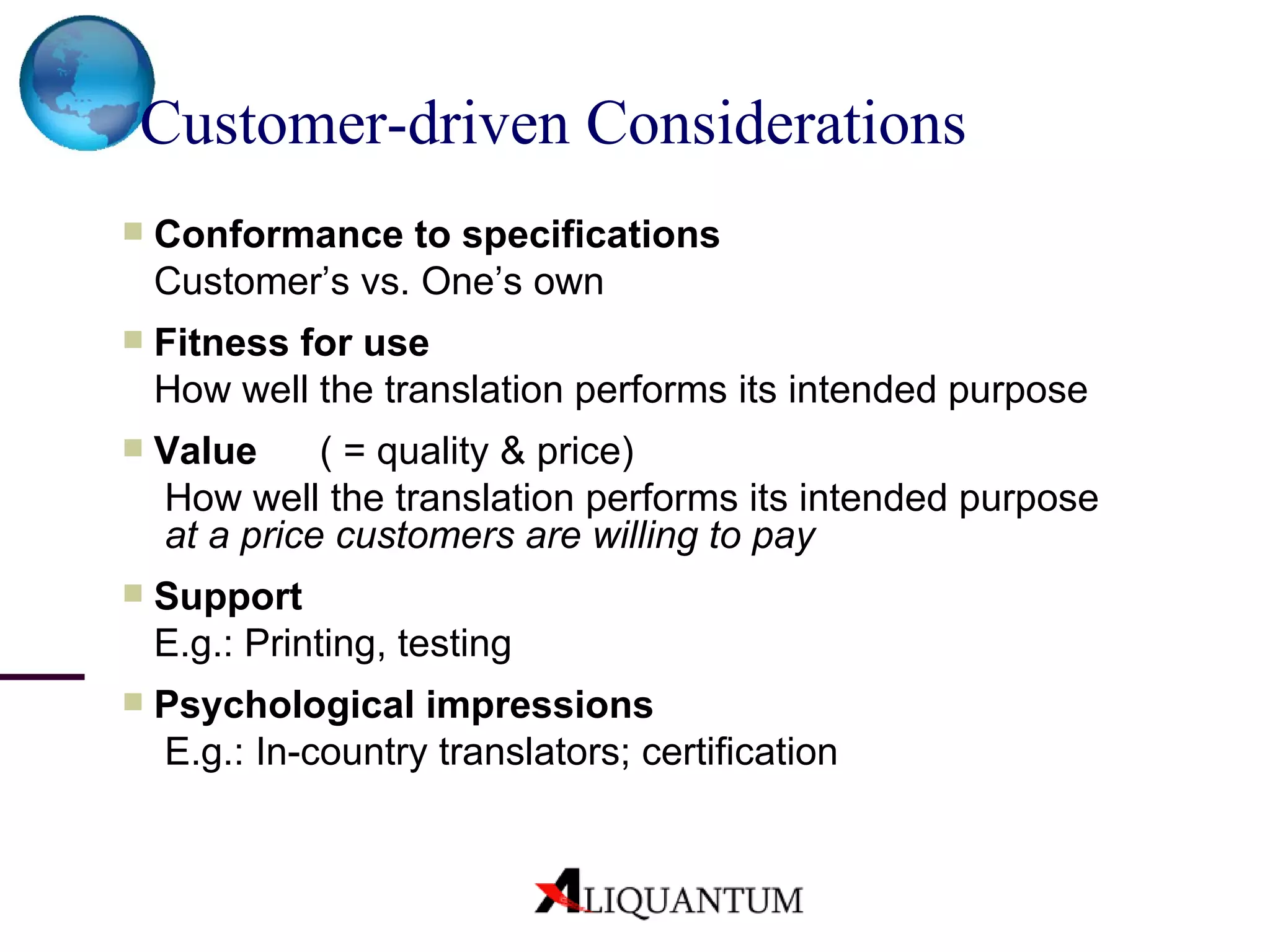 Conformance to specifications Customer’s vs. One’s own Fitness for use How well the translation performs its intended purpose Value ( = quality & price)   How well the translation performs its intended purpose   at a price  customers are willing to pay Support E.g.: Printing, testing Psychological impressions   E.g.: In-country translators; certification Customer-driven Considerations 