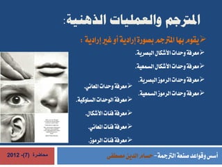 ‫املرتجم والعمليات الذهنية:‬
                      ‫‪‬يقوم بها املرتجم بصورة إرادية أو غري إرادية :‬
                                                 ‫‪‬معرفة وحدات األشكال البصرية.‬
                                                 ‫‪‬معرفة وحدات األشكال السمعية.‬
                                                  ‫‪‬معرفة وحدات الرموز البصرية.‬
                        ‫‪‬معرفة وحدات املعاني.‬
                                                  ‫‪‬معرفة وحدات الرموز السمعية.‬
                     ‫‪‬معرفة الوحدات السلوكية.‬
                        ‫‪‬معرفة فئات األشكال.‬
                          ‫‪‬معرفة فئات املعاني.‬
                          ‫‪‬معرفة فئات الرموز.‬
‫محاضرة (7)- 2102‬                  ‫أسس وقواعد صنعة الرتمجة- حسام الدين مصطفى‬
 