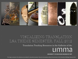 Translation Teaching Resources in the Galleries of the




The	
  images	
  contained	
  in	
  this	
  slideshow	
  are	
  provided	
  for	
  educa6onal	
  purposes.	
  Please	
  do	
  not	
  reproduce	
  without	
  the	
  permission	
  of	
  the	
  University	
  of	
  Michigan	
  Museum	
  of	
  Art.	
  
 
