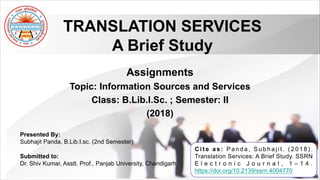 Assignments
Topic: Information Sources and Services
Class: B.Lib.I.Sc. ; Semester: II
(2018)
TRANSLATION SERVICES
A Brief Study
Presented By:
Subhajit Panda, B.Lib.I.sc. (2nd Semester)
Submitted to:
Dr. Shiv Kumar, Asstt. Prof., Panjab University, Chandigarh
C i t e a s : P a n d a , S u b h a j i t . ( 2 0 1 8 ) .
Translation Services: A Brief Study. SSRN
E l e c t r o n i c J o u r n a l , 1 – 1 4 .
https://doi.org/10.2139/ssrn.4004770
 