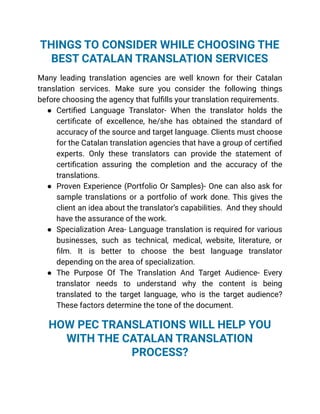 THINGS TO CONSIDER WHILE CHOOSING THE
BEST CATALAN TRANSLATION SERVICES
Many leading translation agencies are well known for their Catalan
translation services. Make sure you consider the following things
before choosing the agency that fulfills your translation requirements.
● Certified Language Translator- When the translator holds the
certificate of excellence, he/she has obtained the standard of
accuracy of the source and target language. Clients must choose
for the Catalan translation agencies that have a group of certified
experts. Only these translators can provide the statement of
certification assuring the completion and the accuracy of the
translations.
● Proven Experience (Portfolio Or Samples)- One can also ask for
sample translations or a portfolio of work done. This gives the
client an idea about the translator’s capabilities. And they should
have the assurance of the work.
● Specialization Area- Language translation is required for various
businesses, such as technical, medical, website, literature, or
film. It is better to choose the best language translator
depending on the area of specialization.
● The Purpose Of The Translation And Target Audience- Every
translator needs to understand why the content is being
translated to the target language, who is the target audience?
These factors determine the tone of the document.
HOW PEC TRANSLATIONS WILL HELP YOU
WITH THE CATALAN TRANSLATION
PROCESS?
 