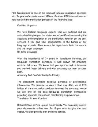 PEC Translations is one of the topmost Catalan translation agencies
with 7+ years of experience and ISO certification. PEC translations can
help you with the translation process in the following way-
​ Certified Linguists
We have Catalan language experts who are certified and are
authorized to give you the statement of certification assuring the
accuracy and completion of the translation. You can get the best
services if you give your assignments to the hands of our
language experts. They assure the expertise in both the source
and the target language.
​ On-Time Deliveries
With the experience of 7+ years in translation services, our
language translation company is well known for providing
on-time deliveries. We know that you approached us because
you wanted faster delivery and with accuracy, our team assures
both.
​ Accuracy And Confidentiality On Priority
The document contains sensitive personal or professional
information. We promise to keep it that way. Also, we at PEC
follow all the standard procedures to meet the accuracy. Hence
we are one of the best language translation companies,
providing accurate content and maintaining its privacy too.
​ Translation At Your Comfort
Online/Offline or Pick Up and Drop Facility- You can easily submit
your documents online too. But if you wish to give the hard
copies, we also provide pick and drop service.
 