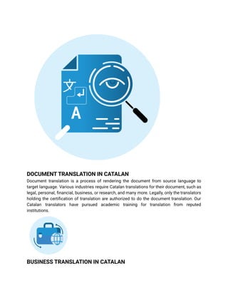 DOCUMENT TRANSLATION IN CATALAN
Document translation is a process of rendering the document from source language to
target language. Various industries require Catalan translations for their document, such as
legal, personal, financial, business, or research, and many more. Legally, only the translators
holding the certification of translation are authorized to do the document translation. Our
Catalan translators have pursued academic training for translation from reputed
institutions.
BUSINESS TRANSLATION IN CATALAN
 