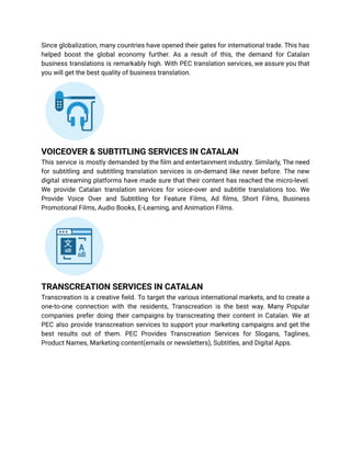 Since globalization, many countries have opened their gates for international trade. This has
helped boost the global economy further. As a result of this, the demand for Catalan
business translations is remarkably high. With PEC translation services, we assure you that
you will get the best quality of business translation.
VOICEOVER & SUBTITLING SERVICES IN CATALAN
This service is mostly demanded by the film and entertainment industry. Similarly, The need
for subtitling and subtitling translation services is on-demand like never before. The new
digital streaming platforms have made sure that their content has reached the micro-level.
We provide Catalan translation services for voice-over and subtitle translations too. We
Provide Voice Over and Subtitling for Feature Films, Ad films, Short Films, Business
Promotional Films, Audio Books, E-Learning, and Animation Films.
TRANSCREATION SERVICES IN CATALAN
Transcreation is a creative field. To target the various international markets, and to create a
one-to-one connection with the residents, Transcreation is the best way. Many Popular
companies prefer doing their campaigns by transcreating their content in Catalan. We at
PEC also provide transcreation services to support your marketing campaigns and get the
best results out of them. PEC Provides Transcreation Services for Slogans, Taglines,
Product Names, Marketing content(emails or newsletters), Subtitles, and Digital Apps.
 