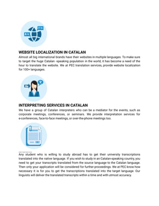 WEBSITE LOCALIZATION IN CATALAN
Almost all big international brands have their websites in multiple languages. To make sure
to target the huge Catalan -speaking population in the world, it has become a need of the
hour to translate the website. We at PEC translation services, provide website localization
for 100+ languages.
INTERPRETING SERVICES IN CATALAN
We have a group of Catalan interpreters who can be a mediator for the events, such as
corporate meetings, conferences, or seminars. We provide interpretation services for
e-conferences, face-to-face meetings, or over-the-phone meetings too.
UNIVERSITY TRANSCRIPT SERVICES IN CATALAN
Any student who is willing to study abroad has to get their university transcriptions
translated into the native language. If you wish to study in an Catalan-speaking country, you
need to get your transcripts translated from the source language to the Catalan language.
Then only your application will be considered for further proceedings. We at PEC know how
necessary it is for you to get the transcriptions translated into the target language. Our
linguists will deliver the translated transcripts within a time and with utmost accuracy.
 
