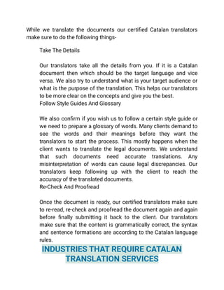While we translate the documents our certified Catalan translators
make sure to do the following things-
​ Take The Details
Our translators take all the details from you. If it is a Catalan
document then which should be the target language and vice
versa. We also try to understand what is your target audience or
what is the purpose of the translation. This helps our translators
to be more clear on the concepts and give you the best.
​ Follow Style Guides And Glossary
We also confirm if you wish us to follow a certain style guide or
we need to prepare a glossary of words. Many clients demand to
see the words and their meanings before they want the
translators to start the process. This mostly happens when the
client wants to translate the legal documents. We understand
that such documents need accurate translations. Any
misinterpretation of words can cause legal discrepancies. Our
translators keep following up with the client to reach the
accuracy of the translated documents.
​ Re-Check And Proofread
Once the document is ready, our certified translators make sure
to re-read, re-check and proofread the document again and again
before finally submitting it back to the client. Our translators
make sure that the content is grammatically correct, the syntax
and sentence formations are according to the Catalan language
rules.
INDUSTRIES THAT REQUIRE CATALAN
TRANSLATION SERVICES
 