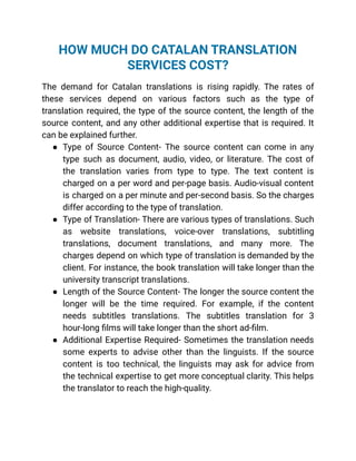 HOW MUCH DO CATALAN TRANSLATION
SERVICES COST?
The demand for Catalan translations is rising rapidly. The rates of
these services depend on various factors such as the type of
translation required, the type of the source content, the length of the
source content, and any other additional expertise that is required. It
can be explained further.
● Type of Source Content- The source content can come in any
type such as document, audio, video, or literature. The cost of
the translation varies from type to type. The text content is
charged on a per word and per-page basis. Audio-visual content
is charged on a per minute and per-second basis. So the charges
differ according to the type of translation.
● Type of Translation- There are various types of translations. Such
as website translations, voice-over translations, subtitling
translations, document translations, and many more. The
charges depend on which type of translation is demanded by the
client. For instance, the book translation will take longer than the
university transcript translations.
● Length of the Source Content- The longer the source content the
longer will be the time required. For example, if the content
needs subtitles translations. The subtitles translation for 3
hour-long films will take longer than the short ad-film.
● Additional Expertise Required- Sometimes the translation needs
some experts to advise other than the linguists. If the source
content is too technical, the linguists may ask for advice from
the technical expertise to get more conceptual clarity. This helps
the translator to reach the high-quality.
 